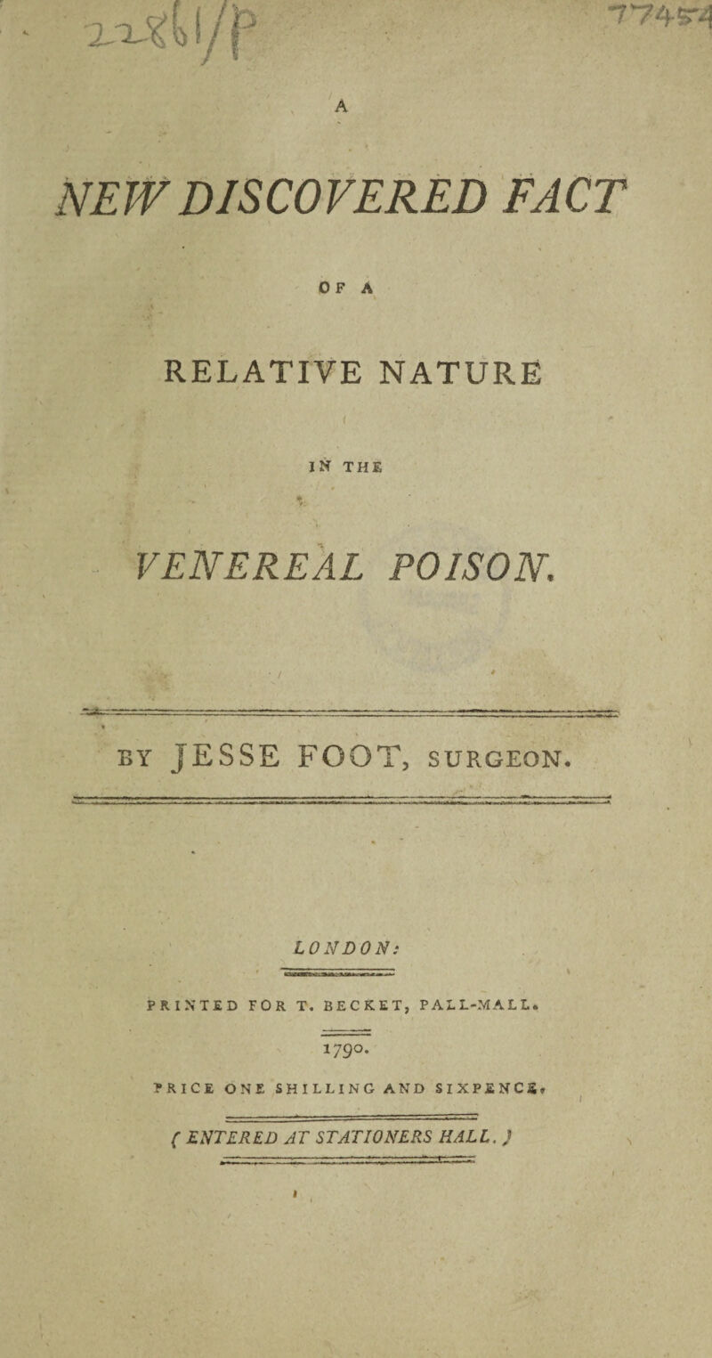 774r4 NEW DISCOVERED FACT OF A k RELATIVE NATURE i I N THE VENEREAL POISON BY jESSE FOOT, SURGEON. LONDON: PRINTED FOR T. BECKET, PALL-MALL. 179°. PRICE ONE SHILLING AND SIXPENCE. ( ENTERED AT STATIONERS HALL, )