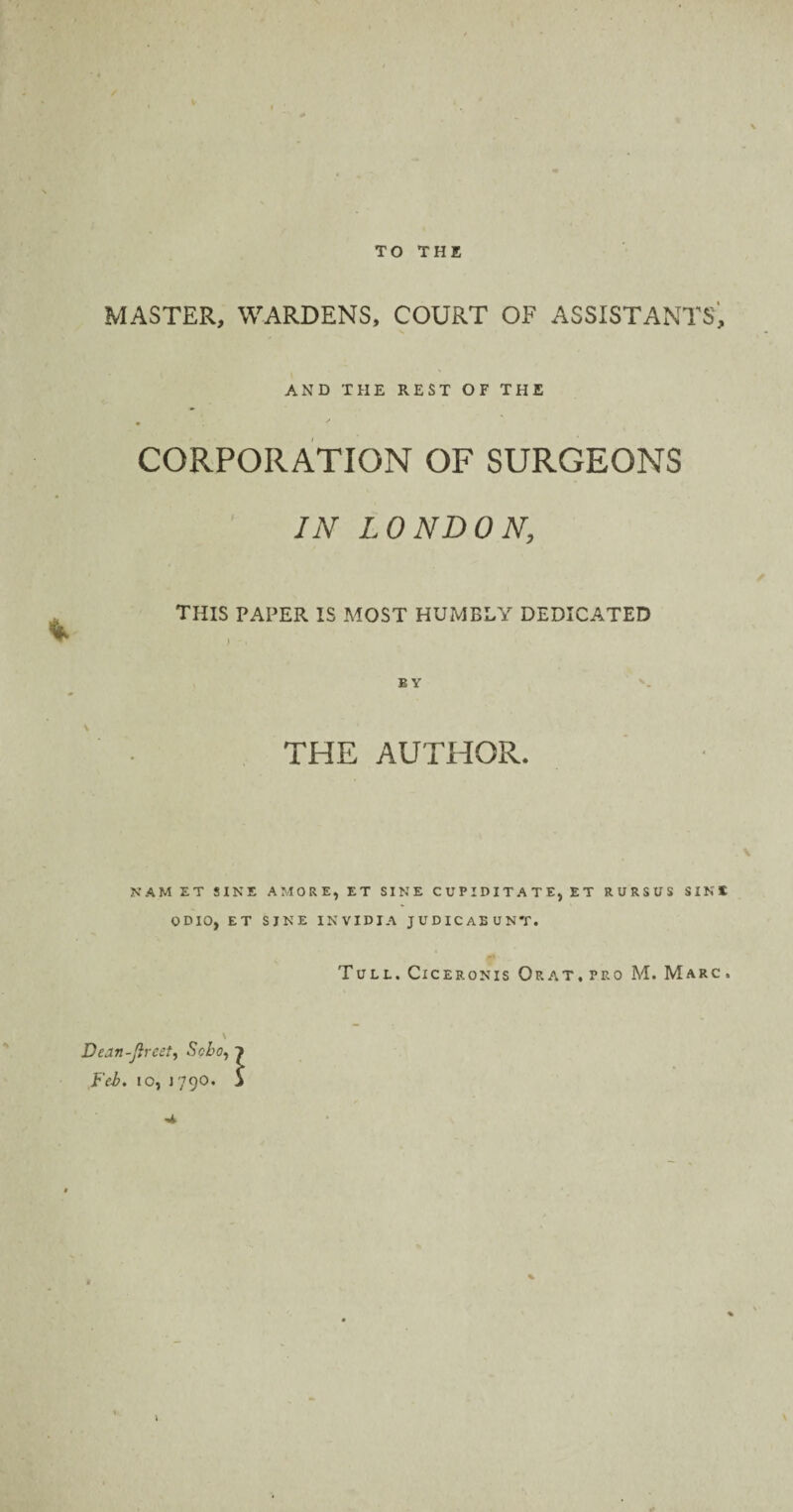 TO THE MASTER, WARDENS, COURT OF ASSISTANTS, AND THE REST OF THE CORPORATION OF SURGEONS IN LONDON, this paper is most humbly dedicated E Y THE AUTHOR. NAM ET SINE AMORE, ET SINE CUPIDITATE, ET RURSUS SINE ODIO, ET SJNE INVIDIA JUDICAEUNT. Tull. Ciceronis Or at, pro M. Marc . \ Dean-ft rest, Soho, i Feb. io, 1790. 5 •a