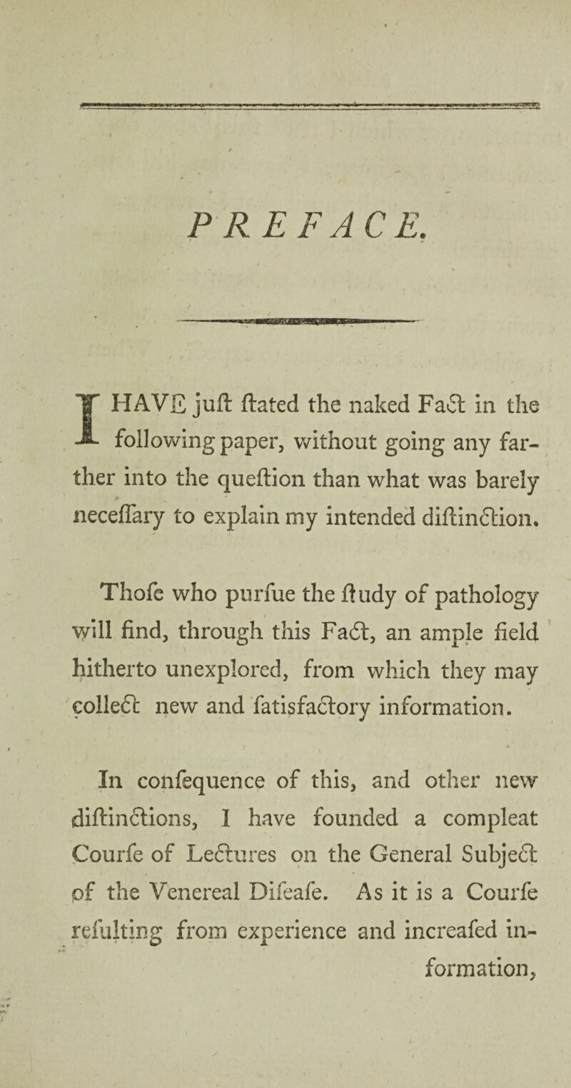 PREFACE. I HAVE juft ftated the naked Faft in the following paper, without going any far¬ ther into the queftion than what was barely neceflary to explain my intended diftindtion. Thofc who purfue the ftudy of pathology will find, through this Fa6t, an ample field hitherto unexplored, from which they may eolledc new and fatisfaclory information. ♦ 1 * * In confequence of this, and other new diftinctions, 1 have founded a compleat Courfe of Leftures on the General Subject of the Venereal Difeafe. As it is a Courfe refulting from experience and increafed in¬ formation,