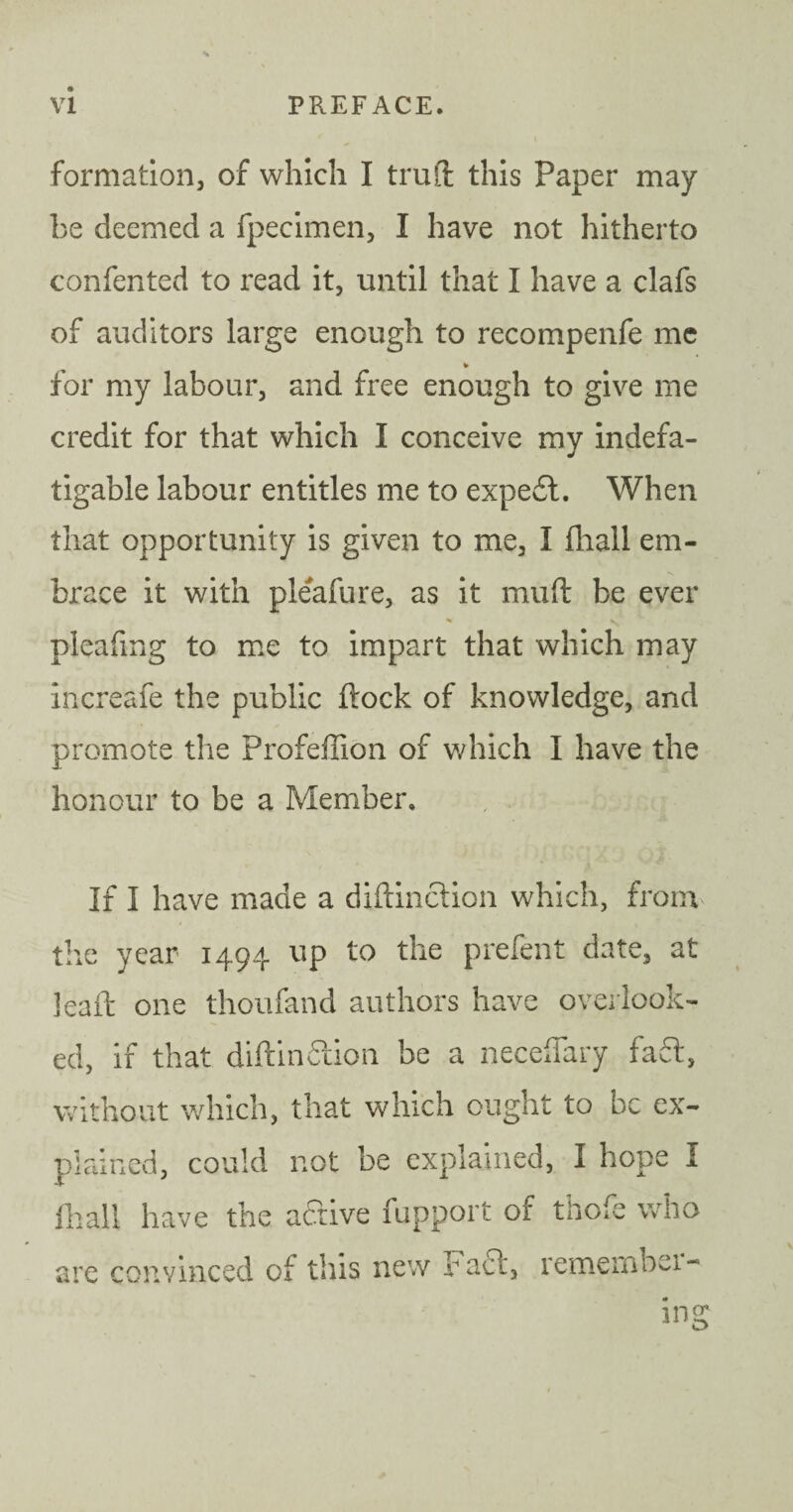 formation, of which I truft this Paper may be deemed a fpecimen, I have not hitherto confented to read it, until that I have a clafs of auditors large enough to recompenfe me * for my labour, and free enough to give me credit for that which I conceive my indefa¬ tigable labour entitles me to expedt. When that opportunity is given to me, I fhall em¬ brace it with pleafure, as it muft be ever pleafing to me to impart that which may increafe the public ftock of knowledge, and promote the Profeffion of which I have the honour to be a Member, If I have made a diftinction which, from the year 1494 up to the prefent date, at leaft one thoufand authors have overlook¬ ed, if that diftinction be a neceflary fa£t, without which, that which ought to be ex¬ plained, could not be explained, I hope 1 fhall have the active fupport of thofe who are convinced of this new Fact, remembei-