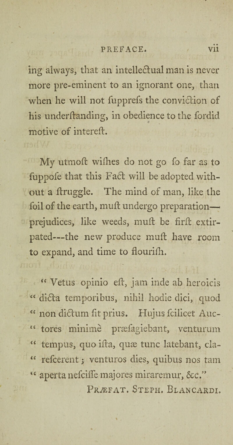 ing always, that an intelledtual man is never more pre-eminent to an ignorant one, than when he will not fupprefs the conviction of his underftanding, in obedience to the fordid 0 motive of intereft. My utmoft wifiies do not go fo far as to fuppofe that this Fadt will be adopted with¬ out a fcruggle. The mind of man, like the foil of the earth, muft undergo preparation- prejudices, like weeds, muft be firft extir¬ pated—the new produce muft have room to expand, and time to flourifh. \ tc Vetus opinio eft, jam inde ab heroicis “ didta temporibus, nihil hodie dici, quod “ non didtum fit prius. Hujus fcilicet Auc- £C tores minime praefagiebant, venturum “ tempus, quo ifta, quae tunc latebant, cla- <c refcerent; venturos dies, quibus nos tarn aperta nefciffe majores mirarernur, &c/> Fruefat. Steph. Blancardi.
