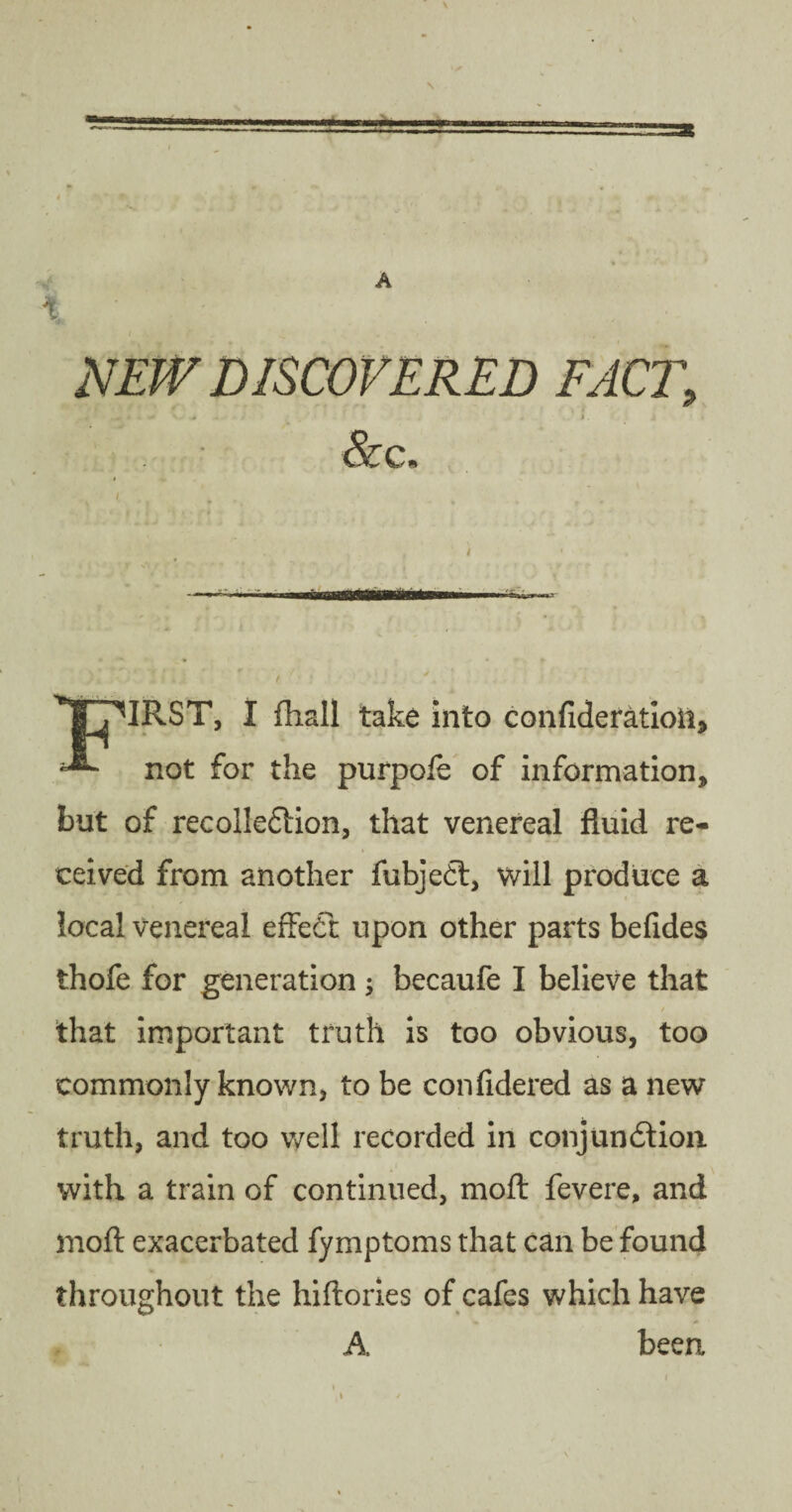 NEW DISCOVERED FACT, &c. ■ r o i • '• . • ' • « ■■mi fin..... t 'TpiRST, I {hall take into confideratioil, ^ not for the purpofe of information, but of recollection, that venereal fluid re¬ ceived from another fubjeCt, will produce a local venereal effeCt upon other parts befides thofe for generation ; becaufe I believe that / that important truth is too obvious, too commonly known, to be confidered as a new truth, and too well recorded in conjunction with a train of continued, moft fevere, and moft exacerbated fymptoms that can be found throughout the hiftories of cafes which have A been \ /