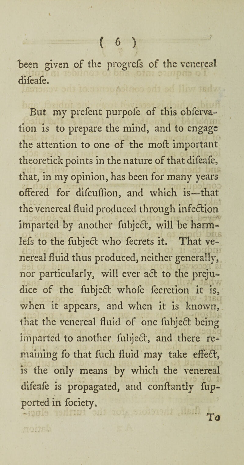 \ ( 6 ) \ r been given of the progrefs of the venereal difeafe. But my prefent purpofe of this obferva- tion is to prepare the mind, and to engage the attention to one of the mod: important theoretick points in the nature of that difeafe, that, in my opinion, has been for many years offered for difcufiion, and which is—that the venereal fluid produced through infeflion .... imparted by another fubjeft, will be harm- lefs to the fubje<5l who fecrets it. That ve~ • # m v .1 ' r' nereal fluid thus produced, neither generally, nor particularly, will ever a£l to the preju- dice of the fubje£l whofe fecretion it is, when it appears, and when it is known, ■.** * — ^ v ‘ ) #» that the venereal fluid of one fubjefl being imparted to another fubjeft, and there re¬ maining fo that fuch fluid may take effedt, is the only means by which the venereal difeafe is propagated, and conftantly fup- ported in fociety.  • ‘ : - ' To