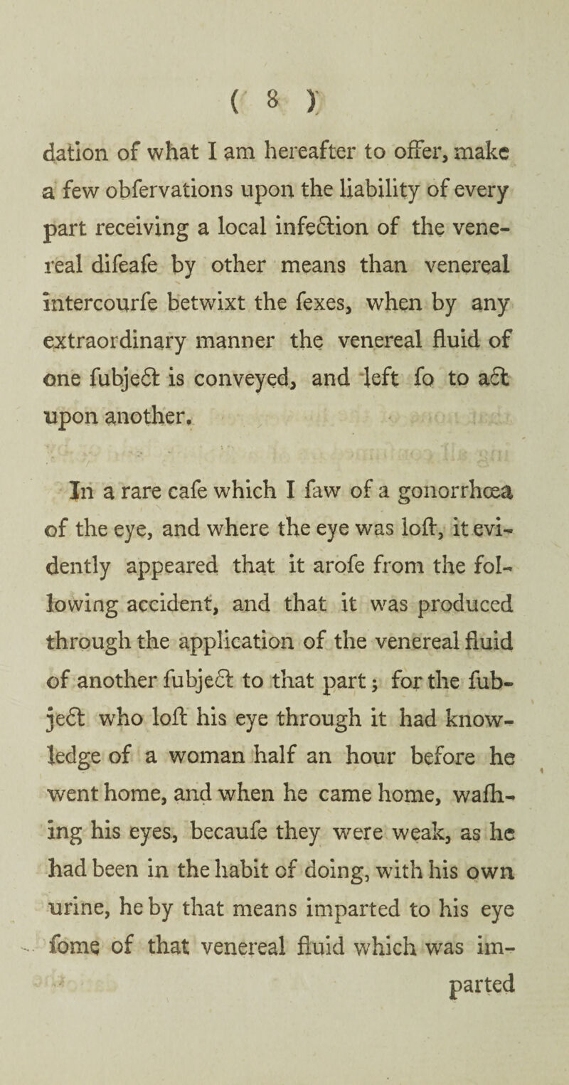 dation of what I am hereafter to offer, make a few obfervations upon the liability of every part receiving a local infection of the vene¬ real difeafe by other means than venereal intercourfe betwixt the fexes, when by any extraordinary manner the venereal fluid of one fubjedt is conveyed, and left fo to adt upon another. In a rare cafe which I faw of a gonorrhoea of the eye, and where the eye was loft, it evi¬ dently appeared that it arofe from the fol¬ lowing accident, and that it was produced through the application of the venereal fluid of another fubjedt to that part; for the fub¬ jedt who loft his eye through it had know¬ ledge of a woman half an hour before he went home, and when he came home, w a fil¬ ing his eyes, becaufe they were weak, as he had been in the habit of doing, with his own urine, he by that means imparted to his eye fome of that venereal fluid which was im¬ parted