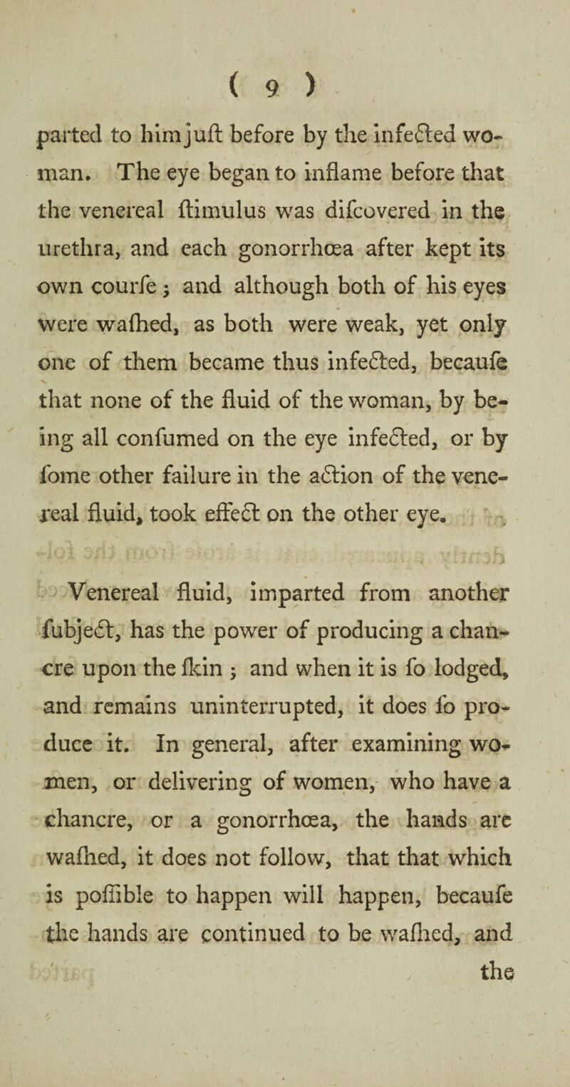 parted to himjuft before by the infected wo¬ man, The eye began to inflame before that the venereal ftimulus was difcovered in the urethra, and each gonorrhoea after kept its own courfe ; and although both of his eyes were wafhed, as both were weak, yet only one of them became thus infedted, becaufe that none of the fluid of the woman, by be¬ ing all confumed on the eye infedted, or by fome other failure in the aftion of the vene¬ real fluid, took effect on the other eye. Venereal fluid, imparted from another fubjedt, has the power of producing a chan¬ cre upon the fkin ; and when it is fo lodged, and remains uninterrupted, it does fo pro¬ duce it. In general, after examining wo¬ men, or delivering of women, who have a chancre, or a gonorrhoea, the hands are wafhed, it does not follow, that that which is poffible to happen will happen, becaufe the hands are continued to be wafhed, and .'m '■ the