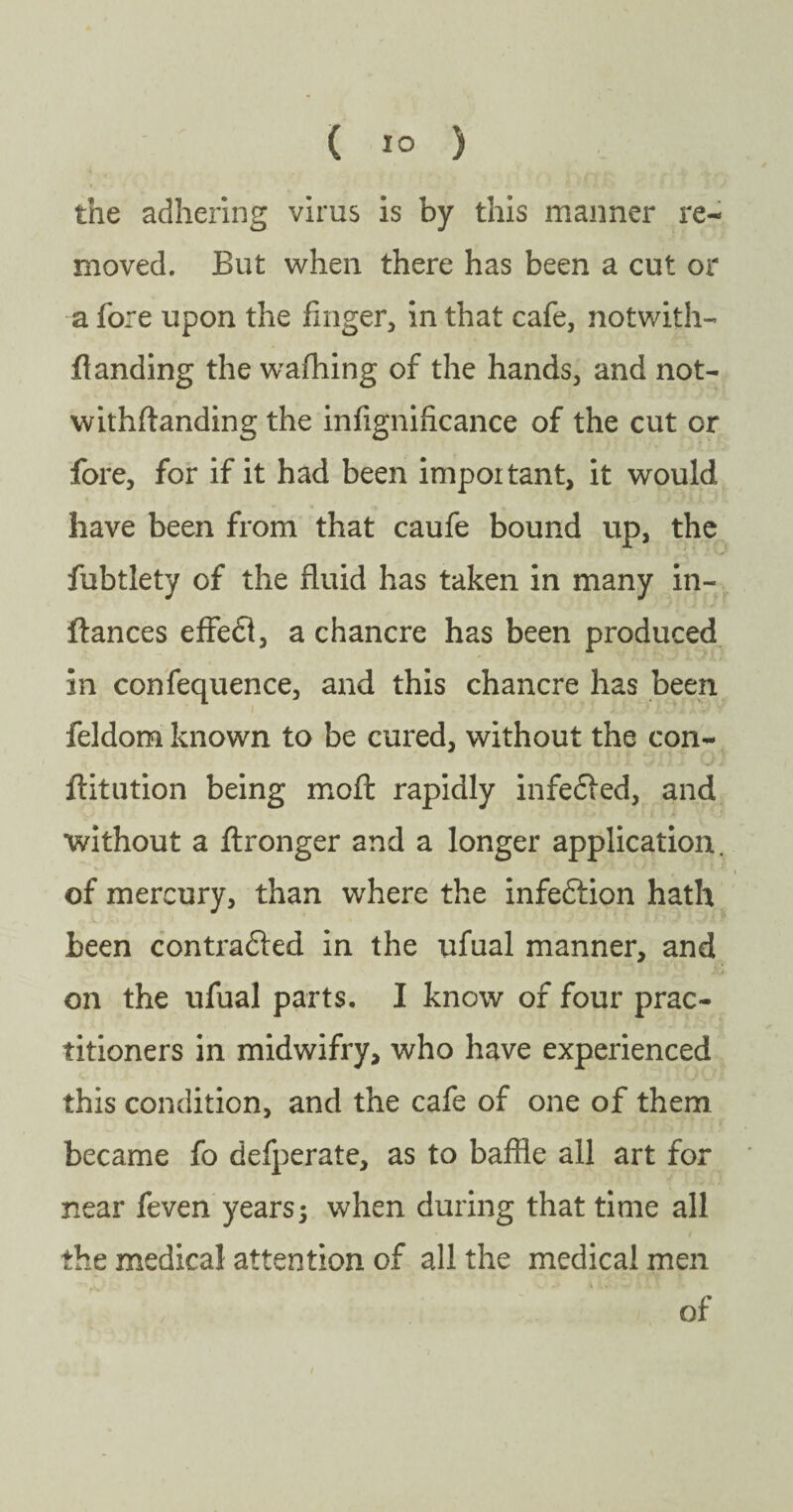 the adhering virus is by this manner re¬ moved. But when there has been a cut or a fore upon the finger, in that cafe, notwith¬ standing the waffling of the hands, and not¬ withstanding the infignificance of the cut or fore, for if it had been important, it would have been from that caufe bound up, the fubtlety of the fluid has taken in many in¬ stances effect, a chancre has been produced in confequence, and this chancre has been feldom known to be cured, without the con¬ stitution being moil rapidly infefted, and without a Stronger and a longer application, of mercury, than where the infeCtion hath been contracted in the ufual manner, and on the ufual parts. I know of four prac¬ titioners in midwifry, who have experienced this condition, and the cafe of one of them became fo defperate, as to baffle all art for near feven years} when during that time all the medical attention of all the medical men of