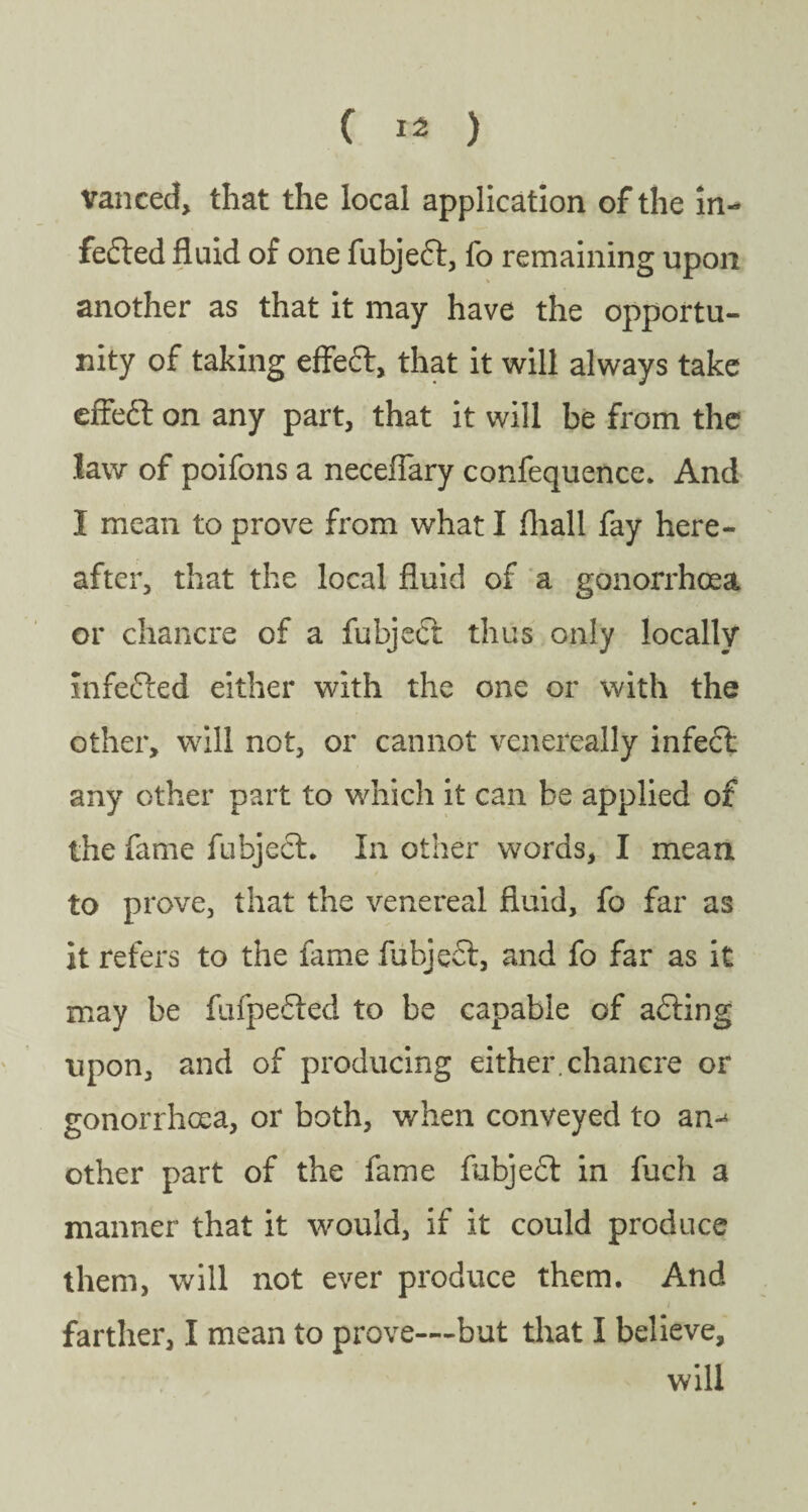 vanced, that the local application of the in- fedted fluid of one fubjedt, fo remaining upon another as that it may have the opportu¬ nity of taking effedt, that it will always take effedt on any part, that it will be from the law of poifons a neceflary confequence. And I mean to prove from what I fhall fay here¬ after, that the local fluid of a gonorrhoea or chancre of a fubjedt thus only locally infedted either with the one or with the other, will not, or cannot vcnereally infect any other part to which it can be applied of the fame fubjedt. In other words, I mean to prove, that the venereal fluid, fo far as it refers to the fame fubject, and fo far as it may be fufpedted to be capable of adting upon, and of producing either, chancre or gonorrhoea, or both, when conveyed to an-4 other part of the fame fubjedt in fuch a manner that it would, if it could produce them, will not ever produce them. And / farther, I mean to prove—but that I believe, will