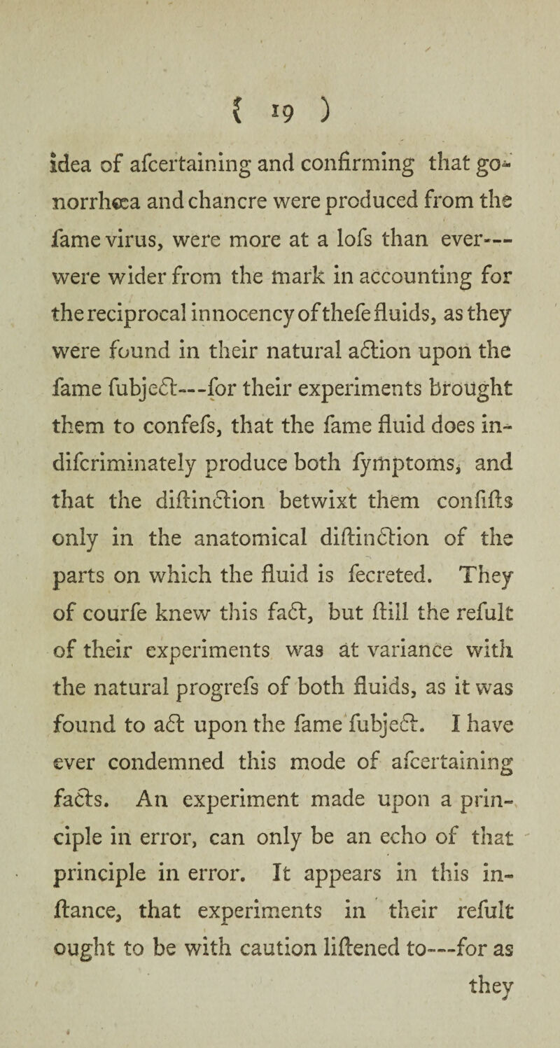 idea of afcertaining and confirming that go¬ norrhoea and chancre were produced from the fame virus, were more at a lofs than ever— were wider from the mark in accounting for the reciprocal innocency of thefe fluids, as they were found in their natural adlion upon the fame fubjedl— -for their experiments brought them to confefs, that the fame fluid does in- difcriminately produce both fyrhptoms, and that the diftindtion betwixt them confifts only in the anatomical diftindtion of the parts on which the fluid is fecreted. They of courfe knew this fadt, but ftill the refult of their experiments was at variance with the natural progrefs of both fluids, as it was found to adt upon the fame fubjedt. I have ever condemned this mode of afcertaining fafts. An experiment made upon a prin¬ ciple in error, can only be an echo of that principle in error. It appears in this in- fiance, that experiments in their refult • ' i .. \ * •>' ought to be with caution liftened to—for as they