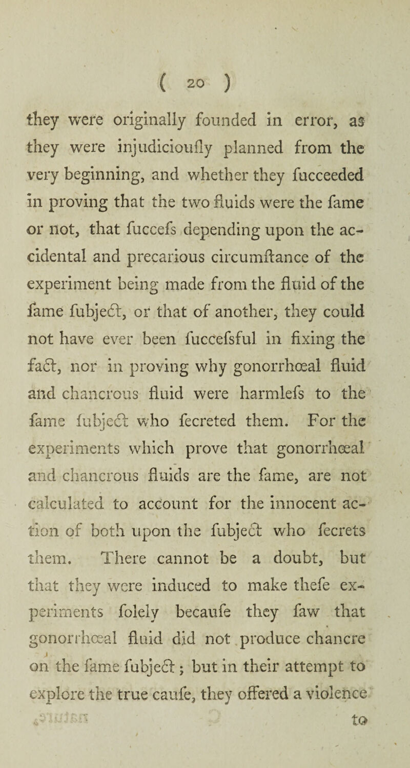 they were originally founded in error, as they were injudicioufly planned from the very beginning, and whether they fucceeded in proving that the two fluids were the fame or not, that fuccefs depending upon the ac¬ cidental and precarious circumflance of the experiment being made from the fluid of the fame fubjedl, or that of another, they could not have ever been fuccefsful in fixing the fa£l, nor in proving why gonorrhoeal fluid and chancrous fluid were harmlefs to the fame fubjedf who fecreted them. For the experiments which prove that gonorrhoeal and chancrous fluids are the fame, are not calculated to account for the innocent ac¬ tion of both upon the fubject who fecrets them. There cannot be a doubt, but that they were induced to make thefe ex¬ periments folelv becaufe they faw that gonorrhoeal fluid did not produce chancre j on the fame fubjecl; but in their attempt to explore the true caufe, they offered a violence 4- ' ' tO