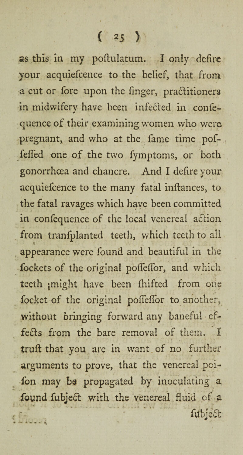 as this in my poftulatum. I only defire your acquiefcence to the belief, that from a cut or fore upon the finger, practitioners in midwifery have been infedted in confe- quence of their examining women who were pregnant, and who at the fame time pof- ieffed one of the two fymptoms, or both gonorrhoea and chancre. And I defire your acquiefcence to the many fatal inftances, to the fatal ravages which have been committed in confequence of the local venereal action from tranfplanted teeth, which teeth to all appearance were found and beautiful in the fockets of the original poflefior, and which teeth ^might have been fhifted from one focket of the original pofTeffor to another, without bringing forward any baneful ef¬ fects from the bare removal of them. I * , * ■ , » truft that you are in want of no further arguments to prove, that the venereal poi- fon may b$ propagated by inoculating a found fubjedl with the venereal fluid of a fttbjeft