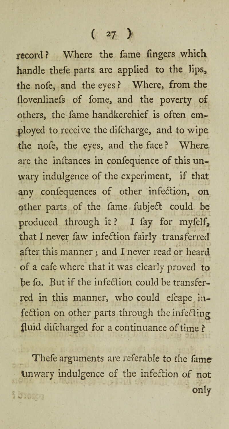 record? Where the fame fingers which handle thefe parts are applied to the lips, the nofe, and the eyes ? Where, from the flovenlinefs of fome, and the poverty of others, the fame handkerchief is often em- « ployed to receive the difcharge, and to wipe the nofe, the eyes, and the face ? Where are the inftances in confequence of this un¬ wary indulgence of the experiment, if that any confequences of other infe£tion, on other parts of the fame fubje£t could be produced through it ? I fay for myfelf, that I never faw infection fairly transferred after this manner$ and I never read or heard of a cafe where that it was clearly proved to be fo. But if the infection could be transfer¬ red in this manner, who could efcape in¬ fection on other parts through the infecting fluid difcharged for a continuance of time ? Thefe arguments are referable to the fame unwary indulgence of the infection of not only . . .