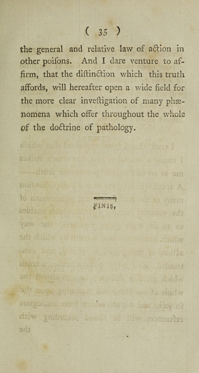 the-general and relative law of adtion in other poilons. And I dare venture to af¬ firm, that the diftindtion which this truth affords, will hereafter open a wide field for the more clear inveftigation of many phe¬ nomena which offer throughout the whole pf the dodlrme of pathology. fJNl§f