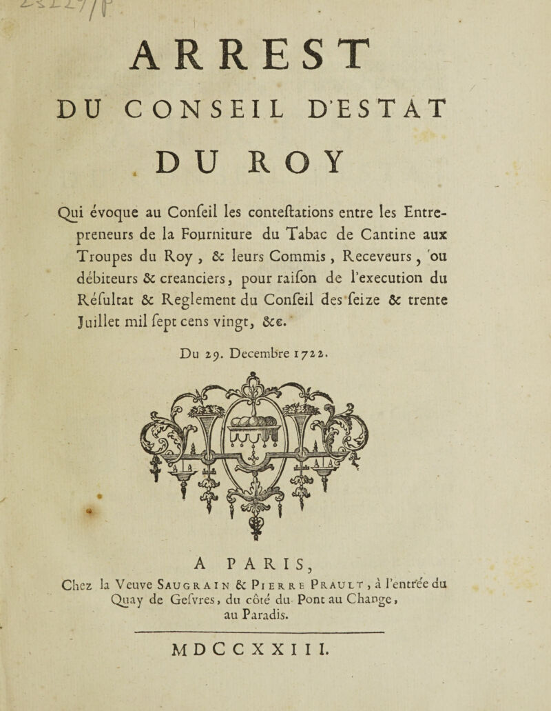 /r ARREST DU CONSEIL DESTAT DU ROY Qui évoque au Confeil les conteftations entre les Entre¬ preneurs de la Fourniture du Tabac de Cantine aux Troupes du Roy , ôc leurs Commis, Receveurs, ou débiteurs ôc créanciers, pour raifon de l’execution du Réfultat ôc Reglement du Confeil des feize ôc trente Juillet mil fept cens vingt, ôcc. Du 29. Décembre 1722. A PARIS, Chez la Veuve Saugrain 6c Pierre Prault , à l’entrée du Quay de Gefvres, du côté du Pont au Change t au Paradis.