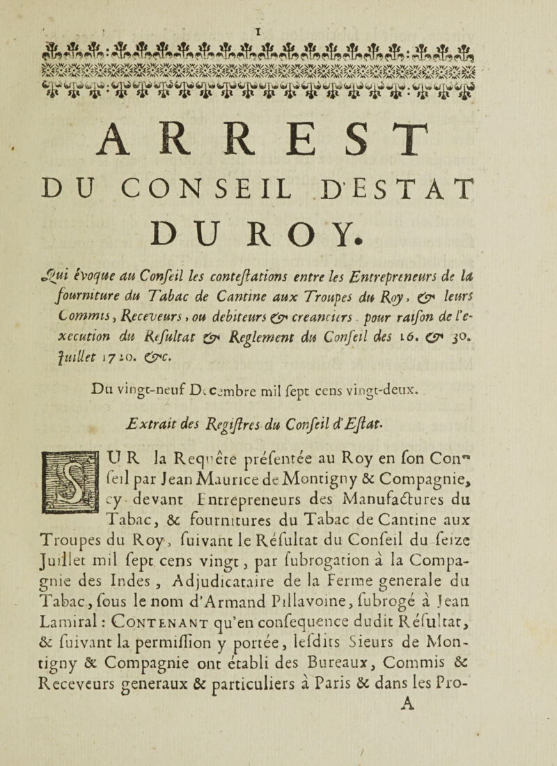 D U CON SEIL DESTAT DU ROY. J;>ui i\>o(^ue au Confeil les contejlations entre les Entrepreneurs de la fourniture du Tabac de Cantine aux Troupes du Roy, leurs Commis J Receveurs, ou debiteurs CjT* créanciers. pour ratfon de /V- xccution du Refultat Reglement du Confeil des i6. jO. fuidet i7iO. CP*c. Du vingt-neuf D.c-mbre mil fept cens vingt-deux. Extrait des Regijlres du Confeil d'Efiat* U R la Requête préfentée au Roy en fon Con'^ feil par Jean Maurice deMontigny & Compagnie, cy-devant tncrepreneurs des Manufadlures du Tabac, &: fournitures du Tabac de Cantine aux Troupes du Roy, fuivant le Refultat du Confeil du-feizc Juillet mil fept cens vingt, par fubrogation a la Compa¬ gnie des Indes, Adjudicataire de la Ferme generale du Tabac, fous le nom d’Armand Pillavoine, fubrogc à Jean Lamiral : Contenant qu’en confequence dudit Refultat, ôc fuivant la permifïion y portée, lefdirs Sieurs de Mon- tigny & Compagnie ont établi des Bureaux, Commis ôc Receveurs generaux & particuliers à Paris ôc dans les Pro-
