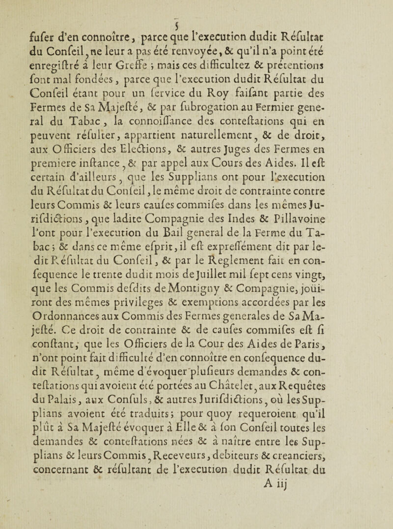 fufer d’en connoître, parce que l’execution dudit Réfultat du Confeil ^ ne leur a pas été renvoyée, &: qu’il n’a point été enreglftré à leur GrefFe , mais ces difficultez & prétentions font mal fondées, parce que l’execution dudit Réfultat du Confeil étant pour un (ervice du Roy faifant partie des Fermes de Sa Majefté, èc par fubrogation au Fermier gene¬ ral du Tabac , la connoiffance des conteftations qui en peuvent réful’ter, appartient naturellement^ & de droit, aux Officiers des ElecSbions, & autres Juges des Fermes en première inftance ^ par appel aux Cours des Aides. Il eft certain d’ailleurs ^ que les Supplians ont pour l’execution du Réfultat du Confeil, le même droit de contrainte contre leurs Commis ôc leurs caufes commifes dans les mêmes Ju- rifdiétions, que ladite Compagnie des Indes & Pillavoine l’ont pour l’execution du Bail general de la Ferme du Ta¬ bac j 5c dansce même efprit,il eft expreffément dit par le¬ dit Réfultat du Confeil, ^ le Reglement fait en con- fequence le trente dudit mois de Juillet mil fept cens vingt, que les Commis defdits deMontigny 5>c Compagnie, joüi- ront des mêmes privilèges Ôc exemptions accordées par les Ordonnances aux Commis des Fermes generales de SaMa- jefté. Ce droit de contrainte Ôc de caufes commifes eft fi confiant,* que les Officiers de la Cour des Aides de Paris, n’ont point fait difficulté d’en connoître en confequence du¬ dit Réfultat^ même d evoquer'plufieurs demandes & con¬ teftations qui avoient été portées au Châtelet^ aux Requêtes du Palais , aux Confuls, & autres Jurifdiélions, où les Sup¬ plians avoient été traduits; pour quoy requeroient qu’il plût â Sa Majefté évoquer à Flleôc à Ion Confeil toutes les demandes ôc conteftations nées ôc â naître entre les Sup¬ plians ôc leurs Commis ^Receveurs, debiteurs ôc créanciers, concernant ôc réfultant de l’execution dudit Réfultat du A iij
