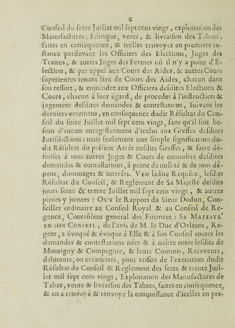 <s Gonfeil du feize juillet mil feptcens vingt, exploirationdes •Manufaélures, fabrique^ vente, ôz livrailon des Tabacs, faites en con(ec|nence, ôc icelles renvoyer en première in- ^fta^nce 'pardevanc les Officiers des tledlions, Juges des Traites, ôc autres Juges des Fermes on il n’y a point d’E- ledtion, ôc par appel aux'Cours des Aides, 5c autres Cours Tuperieures tenant lieu de Cours des Aides^ chacun dans Ton refTort, ôc enjoindre aux Officiers deidites Eledlions ôc 'Cours , chacun à leur égard ^ de procéder à l’inflruéliori ôc jugement defdites demandes ôc conteftations, fuivant les ‘derniers erremens, en confequence dudir Réfultat du Con- feil du feize Juillet mil fept cens vingt^ fans qu'il (oit be- foin d’aucun enregiRrement d’icelui aux Greffes dcfdites •JurifdiclioDs') mais feu'iement une (impie (ignification du¬ dit Réfultat du préfeiit An et aufdirs Greffes, ôc faire dé- •fenfes à tous autres Juges ôc Cours de connoître deidites demandes ôc conreffations^ à peine de nullité ôc de tous dé¬ pens^ dommages ôc interets. Veu ladite Requête^ lefdits Rélulcat du ConleiC ^ Reglement de Sa Majefté deldics jours feize & trente Juillet mil fept cens vingt , ôc autres pièces y jointes r Ou Y le Rapport du Sieur Dodun^ Con¬ seiller ordinaire au Conleil Royal ôc au Confeil de Ré¬ gence^ Controleur general des Finances : Sa Majesté’ EN SON Conseil , de l’avis de M. le Duc d’Orléans, Re- genr^ a évoqué ôc évoque a Elle ôc à fon Conleil toutes les demandes 6c coiucllanons nées ôc à naître entre lefdits de Montigny ôc Compagnie, Ôc leurs Commis, Receveurs, debiteurs,ou créanciers, pour raifon de l’execution dudit Réfultat du Conleil ôc Rer^lement des feize Ôc trente Juil- let mil'fept cens vingt. Exploitation des Manufaélures de Tabac, vente ôc livraifon des Tabacs, faites en cbnfequence, ôc en a renvoyé ôc renvoyé la conijoid'ance d’icelles en pre-