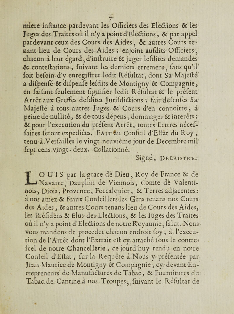 miere inftaiice pardevant les OfEciers des Eledions & les Juges des Traites où il n*y a point d’Eledions, & par appel pardevant ceux des Cours des Aides, & autres Cours te¬ nant lieu de Cours des Aides *, enjoint aufdits Officiers , chacun.à leur égard,d’inftruire & juger lefdites demandes ôc conteflations, fuivant les derniers erremens, fans qu^iT foit befoin d’y enregiftrer ledit Réfultat, dont Sa Majefté' a difpenfé & difpenfe lefdits de Montigny ôc Compagnie, en faifant feulement fignifier ledit Réfultat ôc le préfent Arrêt aux Greffes defdites Jurifdidions *, fait défenfes Sa' Majefté à tous autres Juges ôc Cours d’en connoître, à peine de nullité, & de tous dépens, dommages & interets ; ôepour l’execution du préfent Arrêt, toutes Lettres nécef- faires feront expédiées. Fait4u Conffil d’Eftat du Roy , tenu à'.Verfailles le vingt neuvième jour de Décembre miL fept cens.vingt-deux. Collationné. . Signé, D ELAiSTKE. LO U’I S par lagrace de Dieu, Roy de France & de Navarre, Dauphin de Viennois, Comte dè Valenti- nois',.Diois, Provence, Forcalquier, ôc Terres adjacentes : à nos amez ôc féaux Confeillersdes Gens tenans nos Cours des Aides, Ôc autres Cours tenans lieu de Cours des Aides, lés Eréfidens ôc Elus des Eleélionsi & les îu^es des Traites • ou il n’y a point d’Eleébions de notre Royaume , falur. Nous- vous mandons de procéder chacun endroit foy , a. l’execu¬ tion de l’Arrêt dont l’Extrait eft cy. attaché fous le contre- feel de notre Chancellerie , ce jourd’huy rendu en no’re Conieil d’Edat, fur la Requête a Nous y préfentée par Jean Maurice de Montigny ôc Compagnie , cy devant En- trepxeneurs de Manufaébures de Tabac, ôc Fournitures du Tabac-de. Cancine.a nos/Troupes, .fuivant le. Réfultat de