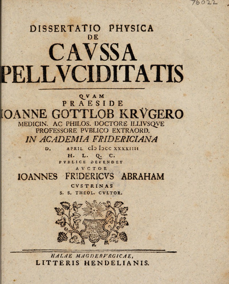 DISSERTATIO PHYSICA CAVSSA PELLVCID1TATIS £ « r ' *; ’• •* j t ,-fc _ v:^.. 1 ... ’• { 1 rv. A M PRAESIDE iOANNE GOTTLOB KRVGERO MEDICIN. AC PHILOS. DOCTORE ILLIVSQVE PROFESSORE PVBLICO EXTRAORD. IN ACADEMIA FRIDERICIANA s t D. APRIL Cio IDCC XXXXIIII H. L. C. PVBLICE DEPENDET IO ANNES FRIDERICVS ABRAHAM CVS TRIN AS S. S. THEOL. C VETOR, HALAE MAGDEflFRGICAE, LITTERIS HENDELIANIS.