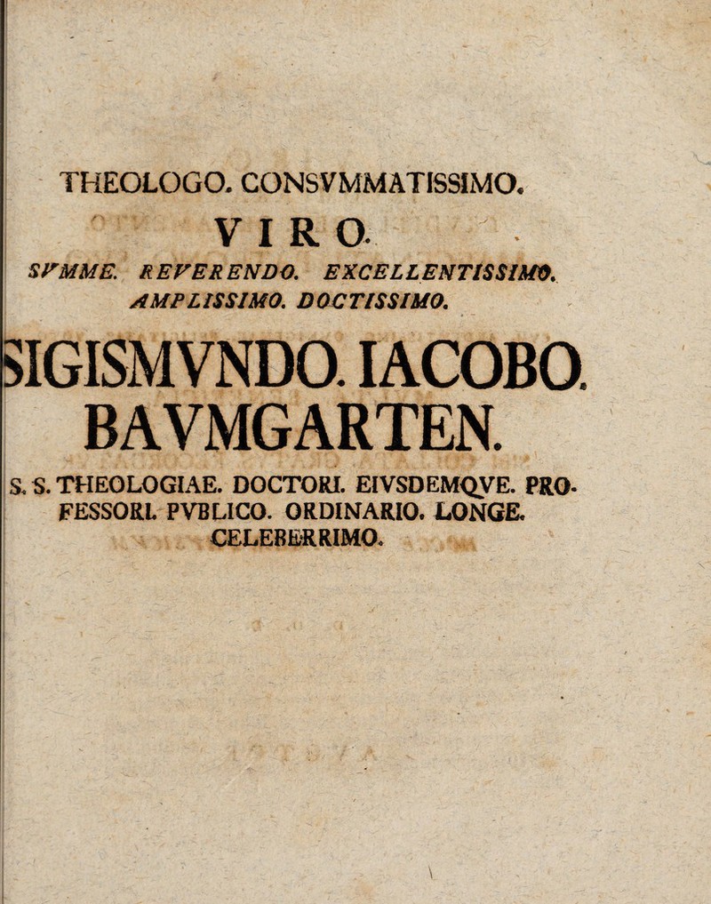 THEOLOGO, CONSVMMATISSIMO. VIRO SFMME. REFERENDO. EXCELLENTIS SIMO. AMPLISSIMO. DOCTISSIMO. SIGISMVNDO. IACOBO. BAVMGARTEN. S. S. THEOLOGIAE. DOCTORI. EIVSDEMQVE. PRO- FESSORL PVBLICO. ORDINARIO. LONGE. CELEBERRIMO.