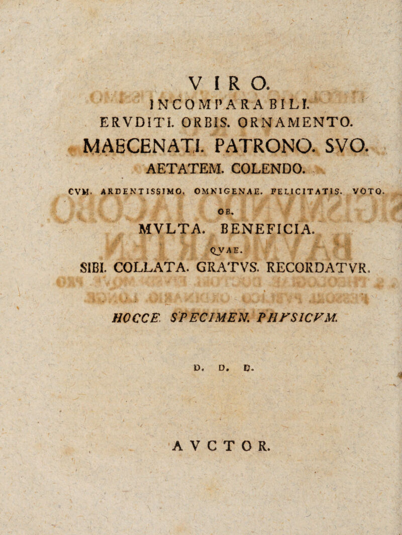 VIRO. INCOMPARABILI. ERVDITI. ORBIS. ORNAMENTO. MAECENATI. PATRONO. SVO. AETATEM. COLENDO. CVM. ARDENTISglMO. OMNIGENAE. FELICITATIS. VOTO. Ofi. MVLTA. BENEFICIA. QJ/AM. SIBI. COLLATA. GRATVS. RECORDATVR, HOCCE. SPECIMEN. PHFSICVM. D. D. D. A V C T O R.