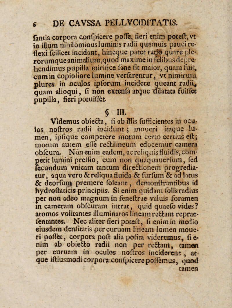 famia corpora confpicere poffe, fieri enim poteft,vi in illum nihilominus luminis radii quamuis pauci re¬ flexi fcilicet incidant, hincque patet rado quare ple- rorumqueanima}ium,quod maxime in felibus depre¬ hendimus pupilla mirifice iane fit maior, quam fuit, cumin eopiofiore lumine verfarentur, vc nimirum plures in oculos ipforum incidere queant radii, quam alioqui, fi non extenfa atque 'dilatata fuifiot pupilla, fieri potuiflet § HI. Videmus obiefla, fi ab iTfis fufficientss in ocu¬ los noftros radii incidunt ; moueri itaque lu¬ men, ipfique competere motum certo certius eft; motum autem effe reclilincum edocemur camera obfcura. Non enim eadem, ac reliquis fluidis, com¬ petit lumini preffio, cum non quaquauerfum, fed fecundum vnieam tantum direfftionem progredia¬ tur, aqua vero & reliqua fluida & furfium & ad latus & deorfurn premere fbleant, demonftrantibus id hydroftaticis principiis. Si enim quidam folisradius per non adeo magnum in feneftrae valuis foramen in cameram obfcuram intrat, quid quaefb vides? atomos volitantes illuminatos lineam re&am reprae- lentantes. Nec aliter fieri poteft, fi enim in medio eiusdem denfitatis percuruam lineam lumen raoue- ri pofiet, corpora poft aliapofica videremus, fi e- nim ab obie&o radii non per retiam, tamen per curuam in oculos noftros inciderent, at¬ que iftiusmodi corpora confpicere pollemus, quod tamen