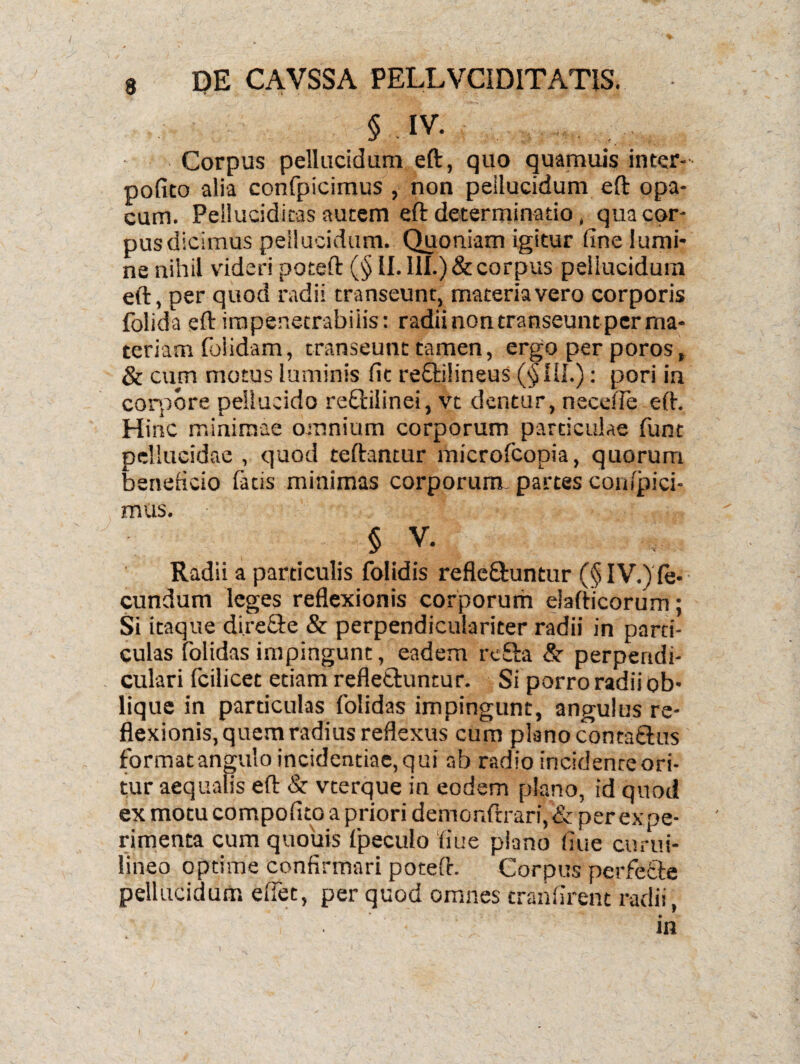 3 § ,IV. Corpus pellucidum eft, quo quamuis inter- pofito alia confpicimus , non pellucidum eft opa¬ cum. Pellucidicas autem eft determinatio, quacor- pusdicimus pellucidum. Quoniam igitur fine lumi¬ ne nihil videri poteft (§ II. III.) & corpus pellucidum eft, per quod radii transeunt, materiavero corporis folida eft impenetrabilis: radii non transeunt per ma¬ teriam folidam, transeunt tamen, ergo per poros, & cum motus luminis fit t*e£l:i!ineus (§111.): pori in corpore pellucido reOrilinei, vt dentur, necefle eft. Hinc minimae omnium corporum particulae funt pellucidae , quod teftantur microlcopia, quorum beneficio fatis minimas corporum- partes cojiipici- mus. § v. Radii a particulis folidis refle&untur (§ IV.) le- eundum leges reflexionis corporum elafticorum; Si itaque di.reGe & perpendiculariter radii in parti¬ culas folidas impingunt, eadem rcfta & perpendi¬ culari fcilicet etiam reflettuntur. Si porro radii ob¬ lique in particulas folidas impingunt, angulus re¬ flexionis, quem radius reflexus cum plano conta&us format angulo incidendae, qui ab radio incidenreori- tur aequalis eft St vterque in eodem plano, id quod ex motu compofito a priori demonftrari, & per expe¬ rimenta cum quouis fpeculo 'fiue plano fiue curui- lineo optime confirmari poteft. Corpus perfe&e pellucidum eflet, per quod omnes tranfirent radii, in