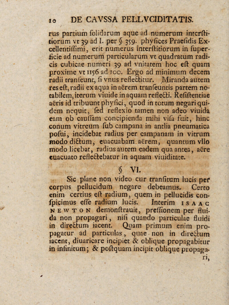 . ^ • ■ ‘r •* ' ' ' ^ ( - io DE CAVSSA PELLVC1DITATIS. / < , • ■ - ; rus partium folidarum aque ad numerum intcrfti- tiorum vt 39 ad I. per § 35:9. phyfices Praefidis Ex- cellentiffimi, erit numerus interftidorum in fuper-; flcie ad numerum particularum vt quadratum radi¬ cis cubicae numeri 39 ad vnitatem hoc eft quam proxime vt 1156 ad 100. Ergo ad minimum decem radii tranfeunt, (i vnus reflectitur. Miranda autem res eft, radii ex aqua in aerem tranfeuntis partem no¬ tabilem, iterum viuide in aquam refle&i. Refiftentiae aeris id tribuunt phyflci, quod in totum negari qui¬ dem nequit, fed reflexio tamen non adeo viuida eam ob caulfam concipienda mihi vifa fuit, hinc conum vitreum fub campana in antlia pneumatica pofui, incidebat radius per campanam in vitrum mododi&um, euacuabam aerem, quantum vllo modo licebat, radius autem eadem qua antea, aere euacuato refle&ebatur in aquam viuiditate. § VI. Sic plane non video cur tranfitum lucis pef corpus pellucidum negare debeamus. Certo enim certius eft radium, quem in pellucidis con- fpicimus efle radium lucis. Interim 1 s a a c n e w t o n demonftrauit, preffionem per flui¬ da non propagari, nifi quando particulae fluidi in dire&um iacent. Quam primum enim pro¬ pagatur ad particulas, quae-non in dire&um iacent, diuaricare incipiet & oblique propagabitur in infinitum; & poftquam incipit oblique propaga¬ ri» 1 O