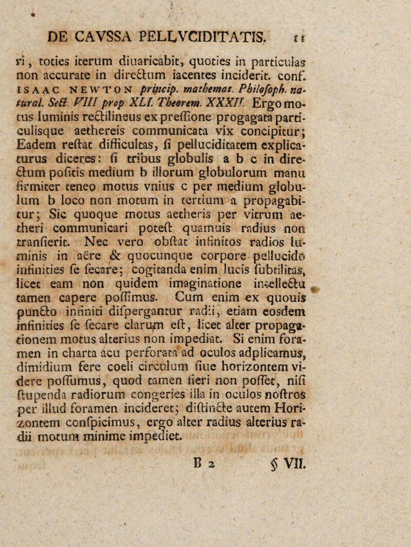 • ; 'it' ’ \ DE CAVSSA PELEVCIDITATIS. tr vi, toties iterum diuaricabit, quoties in particulas non accurate in direftum iacentes inciderit, conf. isaac newton princip. matbemat. Pbilefoph. na- tural. Sett FIII prop XLl Tbeortm. XXXII Ergomo- tus luminis reftilineus ex preffione progagata parti¬ culisque aethereis communicata vix concipitur; Eadem reftat difficultas, fi pelluciditatem explica¬ turus diceres: fi tribus globulis a b c in dire- £tum pofitis medium b illorum globulorum manu firmiter teneo motus vnius c per medium globu¬ lum b loco non motum in tertium a propagabi¬ tur; Sic quoque motus aetheris per vitrum ae¬ theri communicari poteft quamuis radius non tranfierit. Nec vero obftac infinitos radios lu¬ minis in aere & qnocunque corpore pellucido infinities fe fecare: cogitanda enim lucis fubtilitas, licet eam non quidem imaginatione intellectu tamen capere poffimus. Cum enim ex quouis punfto infiniti difpergantur radii, etiam eosdem infinities fe fecare clarum eft, licet alter propaga¬ tionem motus alterius non impediat. Si enim fora¬ men in charta acu perforata ad oculos adplicamus, dimidium fere coeli circulum fiue horizontem vi¬ dere pofliimus, quod tamen fieri non pofiet, nifi ftupenda radiorum congeries illa in oculos noftros per illud foramen incideret ; diftinfte autem Hori¬ zontem confpicimus, ergo alter radius alterius ra¬ dii motum minime impediet. JL.