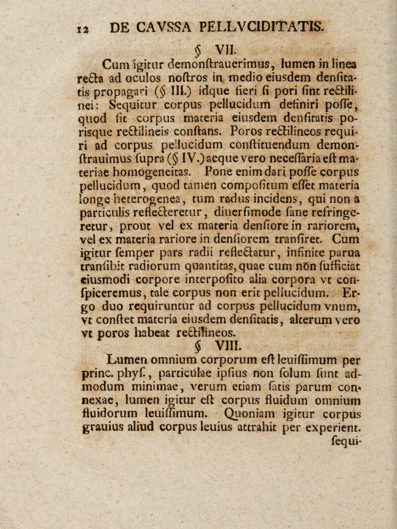 § VII. Cum igitur demonftrauerimus, lumen in linea re£ta ad oculos noftros in medio eiusdem denfita- tis propagari (§ 111.) idque fieri fi pori fint re&ili- nei: Sequitur corpus pellucidum definiri pofle, quod fit corpus materia eiusdem denfitatis po- risque reflilineis conflans. Poros reftilineos requi¬ ri ad corpus pellucidum conflituendum demon- flrauimus fupra (§ IV.) aeque vero necefiaria eft ma¬ teriae homogeneitas. Pone enim dari pofie corpus pellucidum, quod tamen compofitum eflet materia longe heterogenea, tum radus incidens, qui non a particulis reflecleretur, diuerfimode fane refringe¬ retur, prout vel ex materia denfiorein rariorem, vel ex materia rariore in denfiorem tranfiret. Cum igitur femper pars radii refleflatur, infinite parua tranfibit radiorum quantitas, quae cum nOn fufficiat eiusmodi corpore interpofito alia corpora vt con- fpiceremus, tale corpus non erit pellucidum. Er¬ go duo requiruntur ad corpus pellucidum vnum, vt conflet materia eiusdem denfitatis, alterum vero vt poros habeat rectilineos. § VIII. Lumen omnium corporum eft leuifiimum per prine, phyf, particulae ipfius non folum funt ad¬ modum minimae, verum etiam fatis parum con* nexae, lumen igitur eft corpus fluidum omnium fluidorum leuifiimum. ' Quoniam igitur corpus grauius aliud corpus leuius attrahit per experient. fequi-