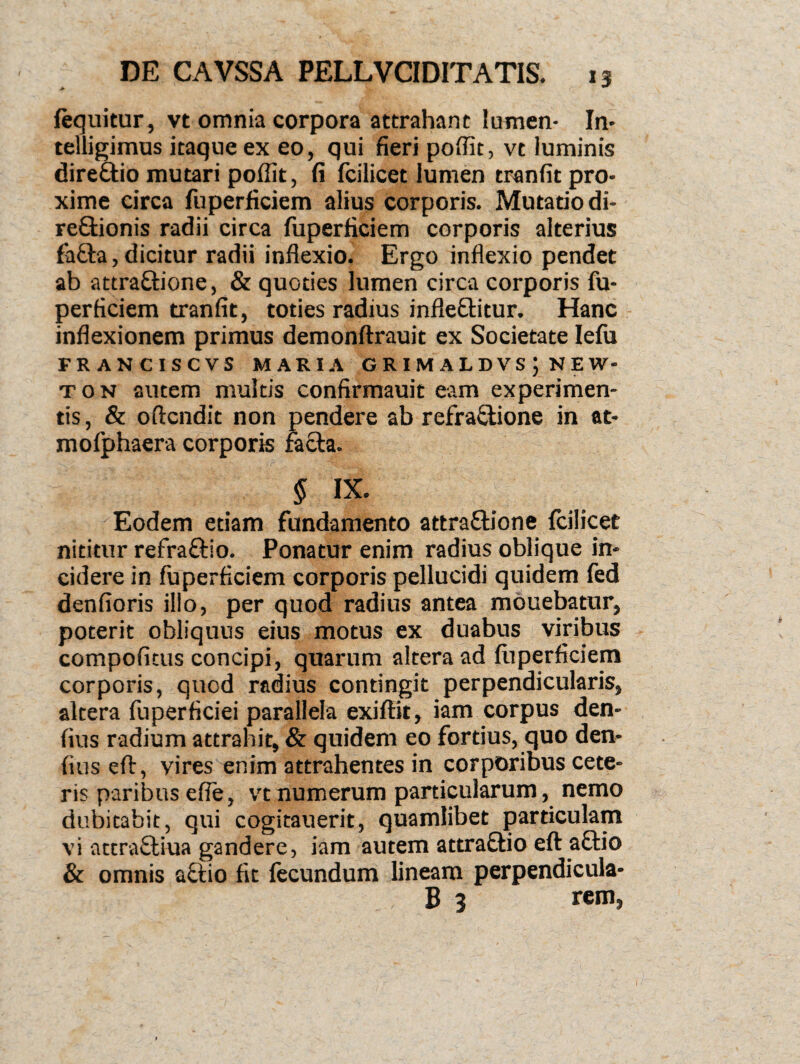 fequitur, vt omnia corpora attrahant lumen- In* telligimus itaque ex eo, qui fieri poffit, vt luminis direftio mutari poffit, fi fcilicet lumen tranfit pro¬ xime circa fuperficiem alius corporis. Mutatio di- re&ionis radii circa fuperficiem corporis alterius fafta, dicitur radii inflexio. Ergo inflexio pendet ab attra&ione, & quoties lumen circa corporis fu¬ perficiem tranfit, toties radius infle&itur. Hanc inflexionem primus demonftrauit ex Societate Ielu FRANCISCVS MARIA GRIMALDVS J NEW- t 0 n autem multis confirmauit eam experimen¬ tis , & oftcndit non pendere ab refraftione in at- mofphaera corporis facta. § IX. Eodem etiam fundamento attra&ione fcilicet nititur refra&lo. Ponatur enim radius oblique in¬ cidere in fuperficiem corporis pellucidi quidem fed denfioris illo, per quod radius antea mouebatur, poterit obliquus eius motus ex duabus viribus compotitus concipi, quarum altera ad fuperficiem corporis, quod radius contingit perpendicularis, altera fuperficiei parallela exiftit, iam corpus den- fius radium attrahit, & quidem eo fortius, quo den- fius eft, vires enim attrahentes in corporibus cete¬ ris paribus effe, vt numerum particularum, nemo dubitabit, qui cogitauerit, quamlibet particulam vi attraffciua gandere, iam autem attraftio eft aflio & omnis actio fit fecundum lineam perpendicula- B 3 rem>