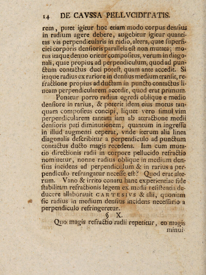 rem, patet igitur hoc etiam modo corpus denfius in radium agere debere, augebitur igitur quanti¬ tas vis perpendicularis in radio, altera, quae (liperfi- ciei corporis denfioris parallela eft non mutata; mo¬ tus itaque denuo oritur compofitus, verum in diago¬ nali, quae propius ad perpendiculum, quod ad pun- ftum contaftus duci poteft. quam ante accedit. Si itaque radius ex rariore in denfius medium tranfit, re- fraftione propius adduftam in punfto contactus li¬ neam perpendicularem accedit, quod erat primum. Ponatur porro radius egredi Gblique e medio denfiore in rarius, & poterit idem eius motus tan- quam compofitus concipi, liquet vero fimul vim perpendicularem tantam iam ab attraQrione medii denfioris pati diminutionem, quantum in ingreflu in illud augmenti ceperat, vnde iterum alia linea diagonalis aelcribitur a perpendiculo ad pun&um contaflus dufto magis recedens. Iam cum muta¬ tio di regionis radii in corpore pellucido refraftio nominetur, nonne radius oblique in medium den¬ fius incidens ad perpendiculum & in rarius a per¬ pendiculo refrangatur necefie eft? Quod erat alte¬ rum. Vano & irrito conatu hanc experientiae fide ftabilitam refractionis legem ex medii reiiflentia de¬ ducere allaborauit cartesivs quoniam fic radius in medium denfius incidens neceftario a perpendiculo refringeretur. $, X. Quo magis refraftio radii repetitur, eo magis minui-