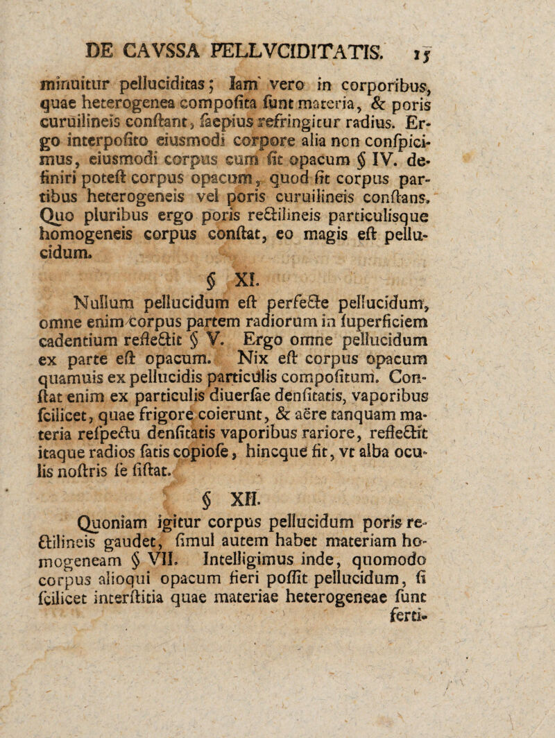 minuitur pelluciditas; lam' vero in corporibus, quae heterogenea compofita funt materia, & poris curuilineis conflant, iaepius refringitur radius. Er¬ go interpofito ciusmodi corpore alia non confpici- mus, ciusmodi corpus cum fit opacum § IV. de¬ finiri poteft corpus opacum, quod fit corpus par¬ tibus heterogeneis vel poris curuilineis conflans. Quo pluribus ergo poris re&ilineis particulisque homogeneis corpus conflat, eo magis eft pellu¬ cidum. § XI. - Nullum pellucidum eft perfefle pellucidum, omne enim4:orpus partem radiorum in fuperficiem cadentium refleflit § V. Ergo omne pellucidum ex parte eft opacum. Nix eft corpus opacum quamuis ex pellucidis particdlis compofitum. Con¬ flat enim ex particulis diuerfae denfitatis, vaporibus fcilicet, quae frigore coierunt, & aere tanquam ma¬ teria refpe&u denfitatis vaporibus rariore, refleftic itaque radios fatis copiofe, hincque fit, vt alba ocu¬ lis noftris fe fiftat. § XII. Quoniam igitur corpus pellucidum poris re- flilineis gaudet, fimul autem habet materiam ho- mogeneam § VII. Intelligimus inde, quomodo corpus alioqui opacum fieri poffit pellucidum, fi fcilicet incerftitia quae materiae heterogeneae fune ' ’ ferti-