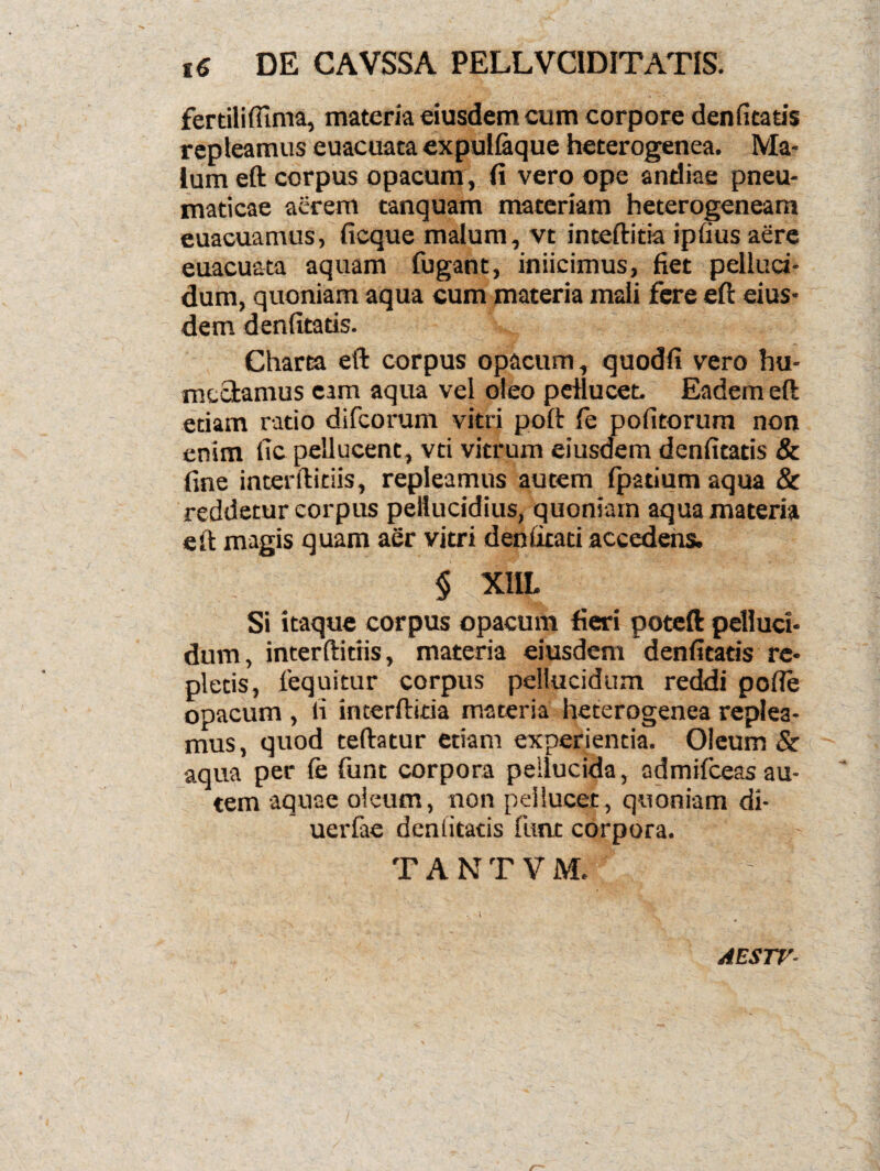 fertiliffima, materia eiusdem cum corpore denfitatis repleamus euacuata expullaque heterogenea. Ma¬ lum eft corpus opacum, fi vero ope andiae pneu¬ maticae acrem tanquam materiam heterogeneam euacuamus, ficque malum, vt inteftitia ipfius aere euacuata aquam fugant, iniicimus, fiet pelluci¬ dum, quoniam aqua cum materia mali fere eft eius¬ dem denfitatis. Charta eft corpus opacum, quodfi vero hu- mectamus eam aqua vel oleo peHucet. Eadem eft etiam ratio difcorum vitri poft fe pofitorum non enim fic pellucent, vti vitrum eiusdem denfitatis & fine interftitiis, repleamus autem fpatium aqua & reddetur corpus peliucidius, quoniam aqua materia eft magis quam aer vitri deniitati accedens. § XllL Si itaque corpus opacum fieri poteft pelluci¬ dum, interftitiis, materia eiusdem denfitatis re¬ pletis, lequitur corpus pellucidum reddi pofte opacum , fi incerftitia materia heterogenea replea¬ mus, quod teftatur etiam experientia. Oleum & aqua per fe funt corpora pellucida, admifceas au¬ tem aquae oleum, non peHucet, quoniam di- uerfae denlitatis funt corpora. TANTVM. AESTV- /