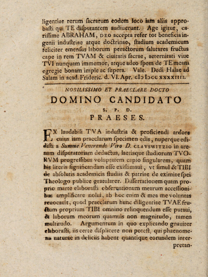 ligentiae rerum {aerarum eodem Joco iam aliis appro- bafti qui TE difputantem audiuerunt. Age igitur, ca- riflime ABRAHAM, deo accepta refer tot beneficia in¬ genii induflriae atque do&rinae^ ftadium academicum feliciter emenfus laborum pera&orum falutares fru&us cape in rem TVAM & duitatis facrae, aeternitati viue TVI nunquam immemor, atque adeo fpem de TE meam egregie bonam imple ac fupera. Vale. Dedi Halae ad Salam in acad.Frideric. d. VI.Apr. clo Iocc xxxxrm. NOBILISSIMO ET PRAECLARE DOCTO DOMINO CANDIDATO S. P. D. PRAESES. X laudabili TVA induftria & proficiendi ardor® JL.J cuius iam praeclarum fpecimen edis, nuperqueedi- difli a Summe Venerando Viro D. clavswitzio in are* nam difputatoriam dedaftus, laetisque (ludiorum TVO- MVM progreifibus voluptatem capio lingularem, quam his literis fignincandam.effe exiftimaui , vt fimul &TIBI de abfolutis academicis ftudiis & patriae de exirniaefpei Theologo publice gratularer. DifTertationemquam pro¬ prio marte elaborafli obferuationum mearum acceflioni* hus amplificare nolui, ab hoc enim & mea me voluntas reuocauit, quod praeclarum hunc diligenriae TVAEfru- ftum proprium TIBI omnino relinquendum efie putaui, & laborum meorum quamuis non magnitudo, tamen multitudo. Argumentum in quo explicando gnauiter ckborafti, iis certe difplicere non potefl, qui phaenome¬ na naturae in deliciis habent quantique eorundem inter* pretan-