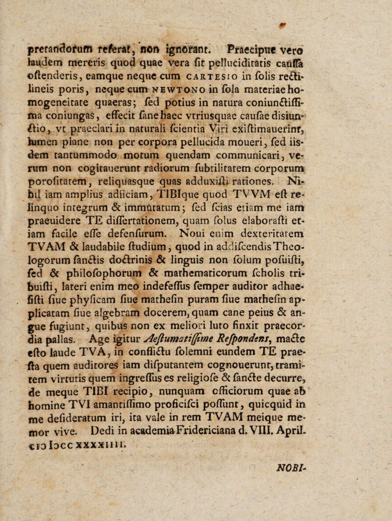 pretandorum referat “ non ignorant. Praecipue vero laudem mereris quod quae vera fit pelluciditatis caufla ©ftenderis, eamque neque cum cartesio in folis re£li- lineis poris, neque cum newtono in fola materiae ho« mogeneitate quaeras; fed potius in natura coniun&ifli» ma coniungas, effecit fanehaec vtriusquae caufae disiim- &io, vt praeclari in naturali fcientia Viri exiftimauerint, lumen plane non per corpora pellucida moueri, fed iis¬ dem tantummodo motum quendam communicari, ve¬ rum non cogitauerunt radiorum fubtilitatem corporum porofitatem, reliquasque quas adduxiffi rationes. Ni¬ hil iam amplius adiiciam, TIBIque quod TVVM efl: re¬ linquo integrum & immutatum; fed (cias etiam me iam praeuidere TE differtationem, quam folus elaborafti et¬ iam facile effe defenfurum. Noui enim dexteritatem TVAM & laudabile ftudium, quod in addifeendis Theo¬ logorum fanftis doftrinis & linguis non fblum pofuifti, fed & pbilofophorum & mathematicorum fcholis tri- feuifli, lateri enim meo indefeffus femper auditor adhae* . fifti fiue phyficam fiue mathefin puram flue mathefin ap¬ plicatam fiue algebram docerem, quam cane peius & an¬ gue fugiunt, quibus non ex meliori luto finxit praecor¬ dia pallas. Age igitur Aeflumatifjtme Refpondens, mafle efto laude TVA, in conffi&u folemni eundem TE prae» fla quem auditores iam difputantem cognouerunr, trami¬ tem virtutis quem ingreffus es religiofe & fanfte decurre, de meque TIBI recipio, nunquam officiorum quae ab homine TVI amantiffimo proficifci poffunt, quicquid in me defideratum iri, ita vale in rem TVAM meique me¬ mor vive. Dedi in academia Fridericiana d. VIII. ApriL ©jDloccxxxxim. NOBl-