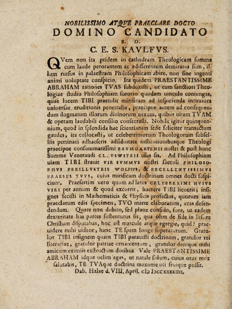 NOBILISSIMO ATgVE PRAECLARE DOCTO DOMINO CANDIDATO S. D, C E. S. KAVLFVS. QVem non ita pridem in cathedram Theologicam fumma cum laude perorantem ac edifferentetn demiratus fum, il¬ lum rurfus in palaeftram Philofophicam abire» non fine ingenti animi uoluptate confpicio. Ita quidem PRAESTANTISSIME ABRAHAM rationes TVAS fubduxifti, ut cum fandiori Theo¬ logiae (ludio Philofophiam fororio quodam uinculo coniungas, quae lucem TIBI praetulit mirificam ad infpicienda intimiora tiniuerfae eruditionis penetralia , praecipue- autem ad confequen* dum dogmatum illorum diuinorum nexum, quibus uitam TVAM & operam laudabili confiho con&crafti. Nobile igitur quinquen¬ nium, quod in fplendida hac fcientiarum fede feliciter transadum gaudes, ita collocafti, ut celeberrimorum Theologorum fubfel- liis pertinaci adhaeferis adfidmcate infticuttombusque Theologi praecipue confummatilfimi bavmgartenii noftri & poft hunc Summe Venerandi cl.vswitzii ufus fis. Ad Philofophiam uiam TIBI ftrauit vir svmmvs noflri laeculi philoso- PHVS PERILLVSTRIS WOLFIVS, & EXCELLENT ISSI MVS praeses tvvs, cuius mirificam dodrinam omnes dodi fulpi- ciun% Praefertim uero quum ad latus celeberrimi hvivs viri per annum & quod excurrit, haerere TIBI licuerit i infi- gnes fecifti in Mathematicis 6c Phyficis profedus, quorum iam praeclarum edis fpecimen, TVO marte elaboratum, cras defen» dendum. Quare non dubito, (ed plane confido, fore, ut eadem dexteritate has partes fufienturqs fis, qua ohm de fide in Iefum Chriftum dilputabas, hoc eft mascule atque egregie, quid? prae- uidere mihi uideor , hanc TE Ipem longe fuperaturum. Gratu¬ lor TIBI infignem quam TIBI parauifti dodrinam, gratulor rei lltcrariae, gratulor patriae ornamentum , gratulor denique mihi amicum eximiis exftrudum dotibus Vale PRAESTANTISSIME ABRAHAM idque uelim agas, ut natale folum* cuius oras mox falatabis, TE TVAque dodrina maxume uti fruique polfit. Dab. Halae d. VIII, April. clo loce xxxxiiu.