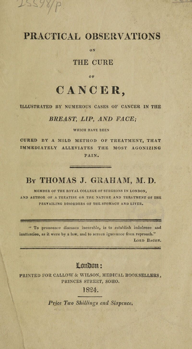 PRACTICAL OBSERVATIONS ON THE CURE OF CANCER, ILLUSTRATED BY NUMEROUS CASES OF CANCER IN THE BREAST, LIP, AND FACE; WHICH HAVE BEEN CURED BY A MILD METHOD OF TREATMENT, THAT IMMEDIATELY ALLEVIATES THE MOST AGONIZING PAIN. By THOMAS J. GRAHAM, M. D. MEMBER OF THE ROYAL COLLEGE OF SURGEONS IN LONDON, AND AUTHOR OF A TREATISE ON THE NATURE AND TREATMENT OF THE PREVAILING DISORDERS OF THE STOMACH AND LIVER. “ To pronounce diseases incurable, is to establish indolence and inattention, as it were by a law, and to screen ignoiance from reproach.” Lord Bacon. Lonhou: PRINTED FOR CALLOW & WILSON, MEDICAL BOOKSELLERS, PRINCES STREET, SOHO. 1824. Pi ;ice Two Shillings and Sixpence.