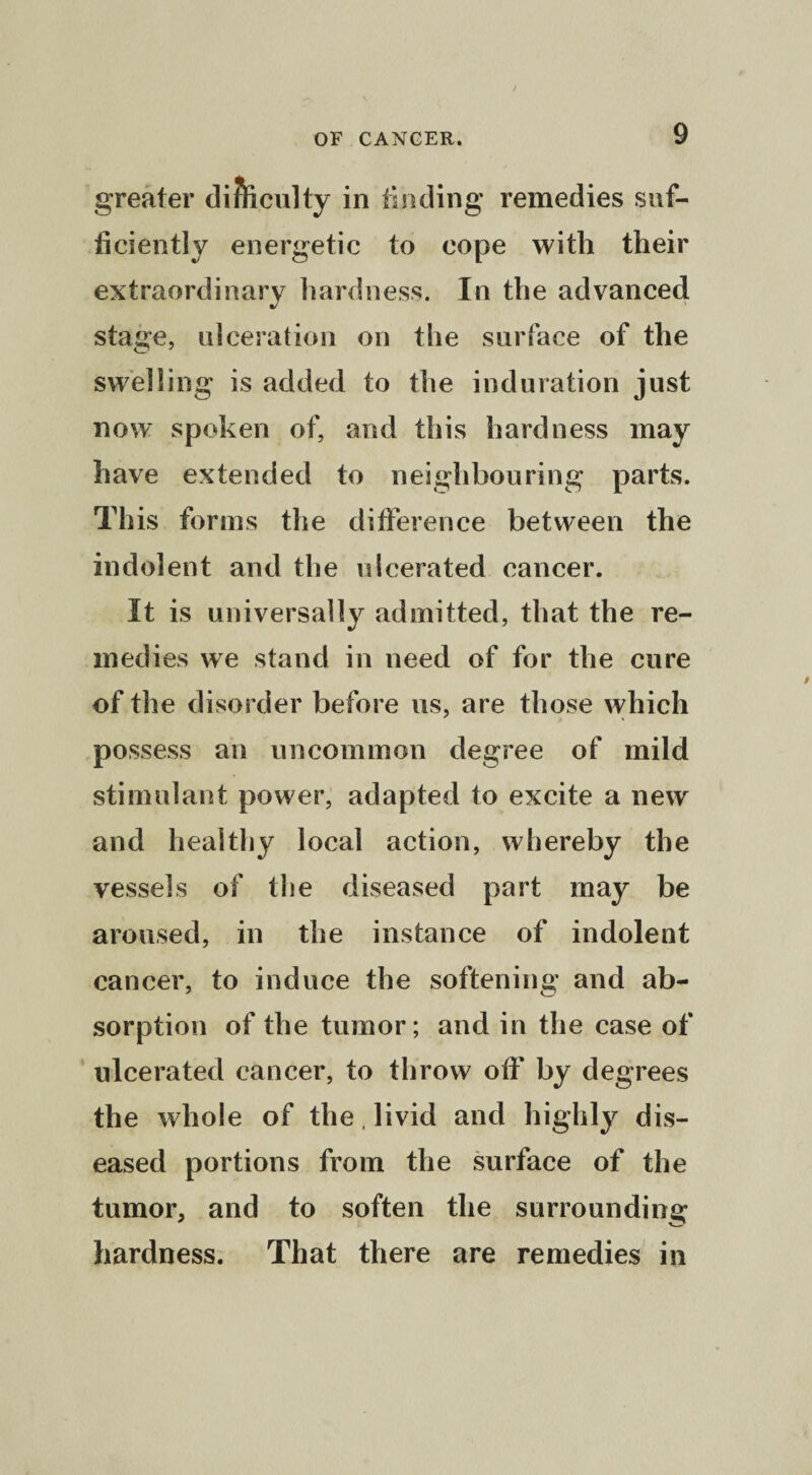greater difeculty in finding remedies suf¬ ficiently energetic to cope with their extraordinary hardness. In the advanced stage, ulceration on the surface of the swelling is added to the induration just now spoken of, and this hardness may have extended to neighbouring parts. This forms the difference between the indolent and the ulcerated cancer. It is universally admitted, that the re¬ medies we stand in need of for the cure of the disorder before us, are those which possess an uncommon degree of mild stimulant power, adapted to excite a new and healthy local action, whereby the vessels of the diseased part may be aroused, in the instance of indolent cancer, to induce the softening and ab¬ sorption of the tumor; and in the case of ulcerated cancer, to throw off* by degrees the whole of the, livid and highly dis¬ eased portions from the surface of the tumor, and to soften the surrounding hardness. That there are remedies in