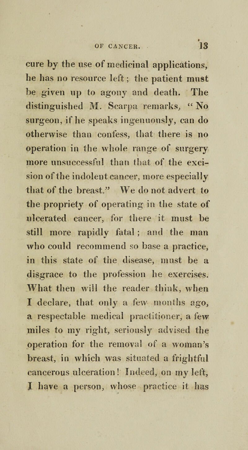 cure by the use of medicinal applications, he has no resource left; the patient must be given up to agony and death. The distinguished M. Scarpa remarks, “ No surgeon, if he speaks ingenuously, can do otherwise than confess, that there is no operation in the whole range of surgery more unsuccessful than that of the exci¬ sion of the indolent cancer, more especially that of the breast. We do not advert to the propriety of operating in the state of ulcerated cancer, for there it must be still more rapidly fatal ; and the man who could recommend so base a practice, in this state of the disease, must be a disgrace to the profession he exercises. What then will the reader think, when I declare, that only a few months ago, a respectable medical practitioner, a few miles to my right, seriously advised the operation for the removal of a woman’s breast, in which was situated a frightful cancerous ulceration ! Indeed, on my left, I have a person, whose practice it has