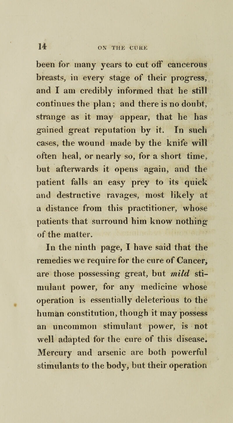 been for many years to cut off cancerous breasts, in every stage of their progress, and I am credibly informed that he still continues the plan; and there is no doubt, strange as it may appear, that he has gained great reputation by it. In such cases, the wound made by the knife will often heal, or nearly so, for a short time, but afterwards it opens again, and the patient falls an easy prey to its quick and destructive ravages, most likely at a distance from this practitioner, whose patients that surround him know nothing of the matter. In the ninth page, I have said that the remedies we require for the cure of Cancer, are those possessing great, but mild sti¬ mulant power, for any medicine whose operation is essentially deleterious to the human constitution, though it may possess an uncommon stimulant power, is not well adapted for the cure of this disease. Mercury and arsenic are both powerful stimulants to the body, but their operation