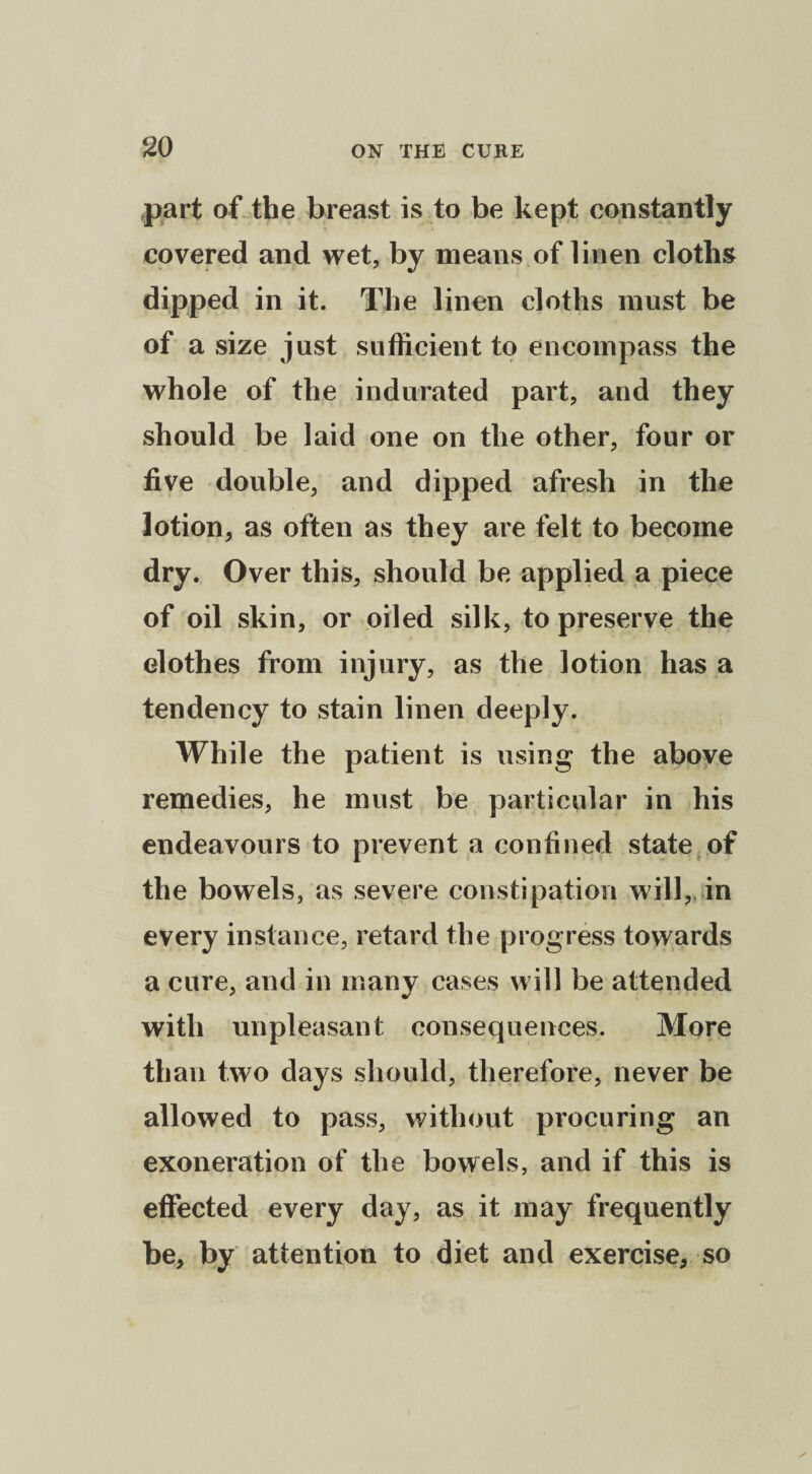 part of the breast is to be kept constantly covered and wet, by means of linen cloths dipped in it. The linen cloths must be of a size just sufficient to encompass the whole of the indurated part, and they should be laid one on the other, four or five double, and dipped afresh in the lotion, as often as they are felt to become dry. Over this, should be applied a piece of oil skin, or oiled silk, to preserve the clothes from injury, as the lotion has a tendency to stain linen deeply. While the patient is using the above remedies, he must be particular in his endeavours to prevent a confined state of the bowels, as severe constipation will, in every instance, retard the progress towards a cure, and in many cases will be attended with unpleasant consequences. More than two days should, therefore, never be allowed to pass, without procuring an exoneration of the bowels, and if this is effected every day, as it may frequently be, by attention to diet and exercise, so