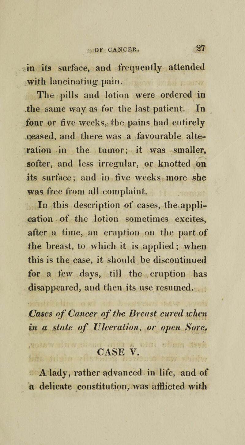 in its surface, and frequently attended with lancinating pain. The pills and lotion were ordered in the same way as for the last patient. In four or five weeks, the pains had entirely ceased, and there was a favourable alte¬ ration in the tumor; it was smaller, softer, and less irregular, or knotted on its surface; and in five weeks more she was free from all complaint. In this description of cases, the appli¬ cation of the lotion sometimes excites, after a time, an eruption on the part of the breast, to which it is applied; when this is the case, it should be discontinued for a few days, till the eruption has disappeared, and then its use resumed. *■ i ' * , * - Cases of Cancer of the Breast cured when in a state of Ulceration, or open Sore• CASE y. A lady, rather advanced in life, and of a delicate constitution, was afflicted with