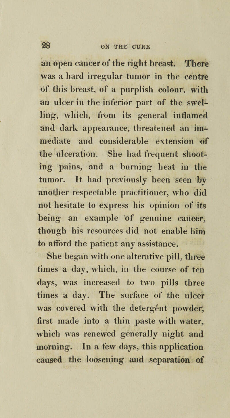 an open cancer of the right breast. There was a hard irregular tumor in the centre of this breast, of a purplish colour, with an ulcer in the inferior part of the swel¬ ling, which, from its general inflamed and dark appearance, threatened an im¬ mediate and considerable extension of the ulceration. She had frequent shoot¬ ing pains, and a burning heat in the tumor. It had previously been seen by another respectable practitioner, who did not hesitate to express his opinion of its being an example of genuine cancer, though his resources did not enable him to afford the patient any assistance. She began with one alterative pill, three times a day, which, in the course of ten days, was increased to two pills three times a day. The surface of the ulcer was covered with the detergent powder, first made into a thin paste with water, which was renewed generally night and morning. In a few days, this application caused the loosening and separation of