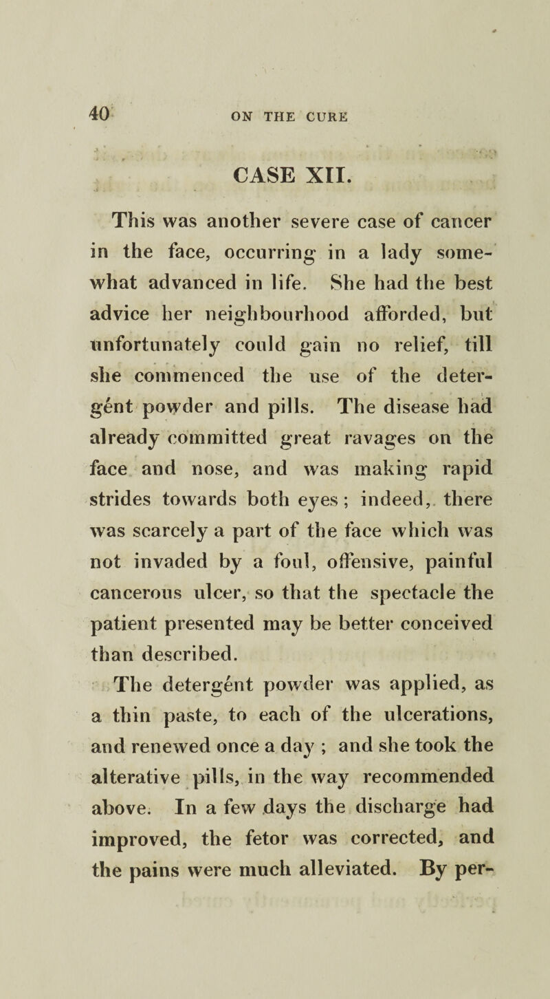 CASE XII. .t . » . - ' ’ This was another severe case of cancer in the face, occurring in a lady some¬ what advanced in life. She had the best advice her neighbourhood afforded, but unfortunately could gain no relief, till she commenced the use of the deter- _ i gent powder and pills. The disease had already committed great ravages on the face and nose, and was making rapid strides towards both eyes; indeed, there was scarcely a part of the face which was not invaded by a foul, offensive, painful cancerous ulcer, so that the spectacle the patient presented may be better conceived than described. The detergent powder was applied, as a thin paste, to each of the ulcerations, and renewed once a day ; and she took the alterative pills, in the way recommended above. In a few days the discharge had improved, the fetor was corrected, and the pains were much alleviated. By per-