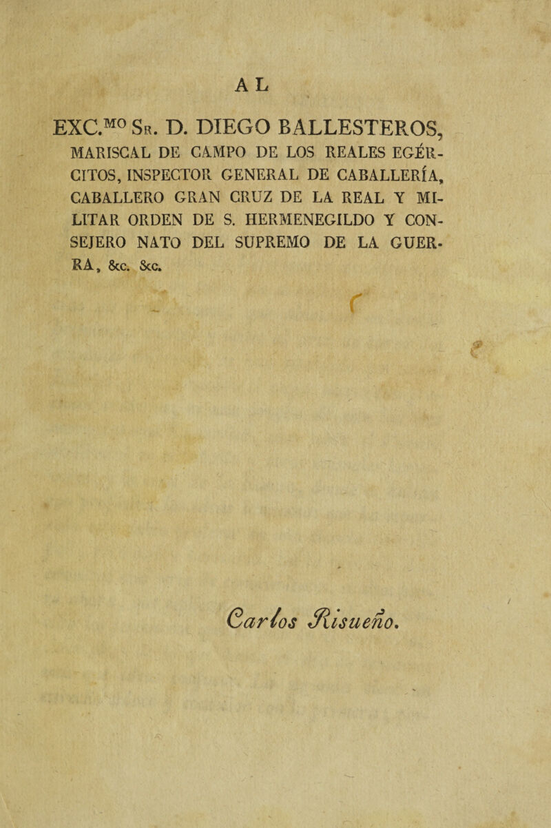 EXC.M0 Su. D. DIEGO BALLESTEROS, MARISCAL DE CAMPO DE LOS REALES EGÉR- CITOS, INSPECTOR GENERAL DE CABALLERÍA, CABALLERO GRAN CRUZ DE LA REAL Y MI¬ LITAR ORDEN DE S. HERMENEGILDO Y CON¬ SEJERO NATO DEL SUPREMO DE LA GUER- RA, &c. Scc. Qarios Siisueno.