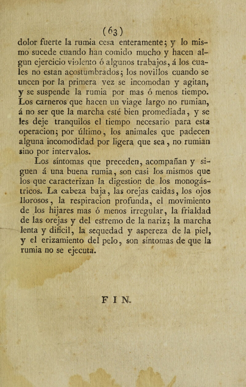 (¿3) dolor fuerte la rumia cesa enteramente; y lo mis¬ mo sucede cuando han comido mucho y hacen al¬ gún ejercicio violento ó algunos trabajos, á los cua¬ les no están acostumbrados; los novillos cuando se uncen por la primera vez se incomodan y agitan, y se suspende la rumia por mas ó menos tiempo. Los carneros que hacen un viage largo no rumian, á no ser que la marcha esté bien promediada, y se les deje tranquilos el tiempo necesario para esta operación; por último, los animales que padecen alguna incomodidad por ligera que sea, no rumian sino por intervalos. Los síntomas que preceden, acompañan y si¬ guen á una buena rumia, son casi los mismos que los que caracterizan la digestión de los monogás- tricos. La cabeza baja, las orejas caidas, los ojos llorosos, la respiración profunda, el movimiento de los hijares mas ó menos irregular, la frialdad de las orejas y del estremo de la nariz; la marcha lenta y difícil, la sequedad y aspereza de Ja piel, y el erizamiento del pelo, son síntomas de que la rumia no se ejecuta. F I N.