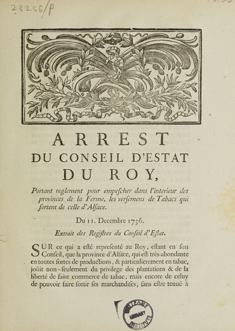 A R R E S T DU CONSEIL D’ESTAT DU ROY, Portant reglement pour empefcher dans Vintérieur des provinces de la Ferme, les verfemens de Tabacs qui fort en t de celle d'Alface. Du i i. Décembre 1736. Extrait des Rcfifres du Confeil d’Efat. SU R ce qui a elle reprefenté au Roy, eftant en fou Confeil, que la province d’Alface, qui eft très-abondante en toutes fortes de productions, 6c particulièrement en tabac, joiiit non - feulement du privilège des plantations 6c de la liberté de faire commerce de tabac, mais encore de celuy de pouvoir faire fortir fes marchandées, fans eftre tenue à