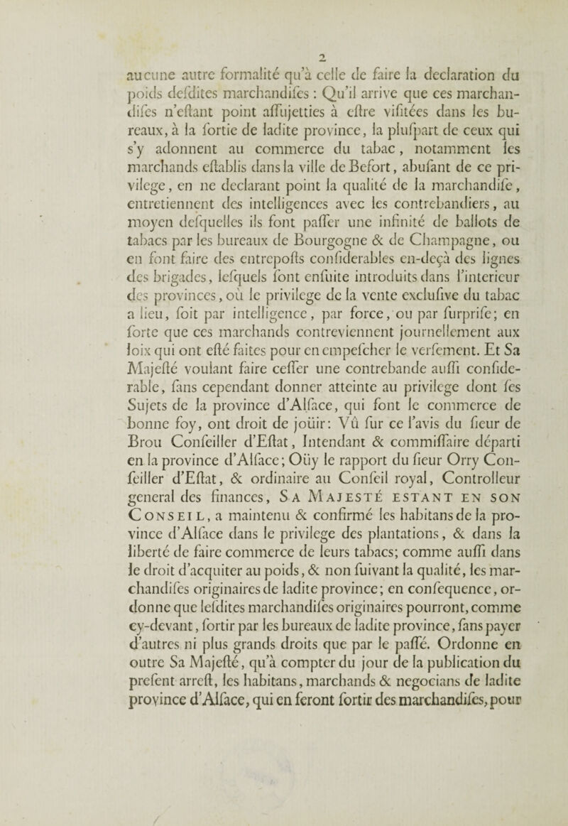 aucune autre formalité qu’à celle Je faire ia déclaration du poids defdites marchandifes : Qu’il arrive que ces marchan¬ dées n’eflant point afïujetties à dire vifitées dans les bu¬ reaux, à ia fortie de ladite province, ia plufpart de ceux qui s’y adonnent au commerce du tabac, notamment les marchands eflabiis dansia ville deBefort, abufant de ce pri¬ vilège, en ne déclarant point la qualité de ia marchandée, entretiennent des intelligences avec les contrebandiers, au moyen defquelles ils font paffer une infinité de ballots de tabacs par les bureaux de Bourgogne Si de Champagne, ou en font faire des entrepôts confiderabies en-deçà des lignes des brigades, lefquels font enfuite introduits dans l’intérieur des provinces,où le privilège de la vente exclufive du tabac a lieu, foit par intelligence, par force, ou par furprife; en forte que ces marchands contreviennent journellement aux ioix qui ont eflé faites pour enempefeher le verfement. Et Sa Majeflé voulant faire ceffer une contrebande auéi confide- rable, fans cependant donner atteinte au privilège dont (es Sujets de la province d’Alface, qui font le commerce de bonne foy, ont droit de joüir: Vû fur ce l’avis du fieur de Brou Confeiller d’Eflat, Intendant & commiffaire départi en la province d’Alface; Oüy le rapport du fieur Orry Con¬ feiller d’Eflat, Si ordinaire au Confeil royal, Controlleur general des finances, Sa Majesté estant en son Conseil, a maintenu & confirmé les habitansdeia pro¬ vince d’Alface dans le privilège des plantations, Si dans la liberté de faire commerce de leurs tabacs; comme auffi dans le droit d’acquiter au poids, Si non fuivant la qualité, les mar¬ chandifes originaires de ladite province; en confequence, or¬ donne que leldites marchandifes originaires pourront, comme cy-devant, fortir par les bureaux de ladite province, fans payer d’autres ni plus grands droits que par le paffé. Ordonne en outre Sa Majeflé, qu’à compter du jour de la publication du prefent arrcfl, les habitans, marchands Si negocians de ladite province d’Alface, qui en feront fortir des marchandées, pour