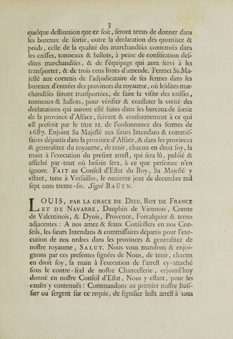 quelque deffination que ce foit, feront tenus de donner dans les bureaux de fortie, outre la déclaration des quantiiez & poids, celle de la qualité des marchandées contenues dans les caiffes, tonneaux & ballots, à peine de confifcation def- dites marchandifes, Si de l’équipage qui aura fervi à les tranfporter, & de trois cens livres d’amende. Permet Sa Ma- jeffé aux commis de l’adjudicataire de fes fermes dans les bureaux d’entrées des provinces du royaume, où lefdites mar¬ chandifes feront tranfportées, de faire la vifite des calées, tonneaux & ballots, pour vérifier Si conffater la vérité des déclarations qui auront efïé faites dans les bureaux de fortie de la province d’Alface, fuivant & conformement à ce qui eff prefcrit par le titre il. de l’ordonnance des fermes de 1687. Enjoint Sa Majefîé aux heurs ïntendans Si commif- faires départis dans la province d’Alface, Si dans les provinces Si generalitez du royaume, détenir, chacun en droit foy, la main à l’execution du prefent arreft, qui fera lu, publié Sc affiché par-tout où befoin fera, à ce que perfonne n’en ignore. Fait au Confeil d’Effat du Roy, Sa Majeflé y effant, tenu à Verfailles, le onzième jour de décembre mil fept cens trente-fix. Signé Baüyn. LOUIS, PAR LA GRACE DE DlEU, RoY DE FRANCE et de Navarre, Dauphin de Viennois, Comte de Valentinois, Si Dyois, Provence, Forcalquier Si terres adjacentes : A nos amez Si féaux Confeillers en nos Con- feils, les fieurs ïntendans & commiffaires départis pour l’exe¬ cution de nos ordres dans les provinces Si generalitez de noffre royaume. Salut. Nous vous mandons Si enjoi¬ gnons par ces prefentes fignées de Nous, de tenir, chacun en droit foy, la main à l’execution de l’arreft cy-attaché fous le contre - fcel de noffre Chancellerie , cejourd huy donné en noffre Confeil d’Effat, Nous y effant, pour les caufes y contenues : Commandons au premier noffre huif- fier ou fergent fur ce requis, de lignifier ledit arreft à tous