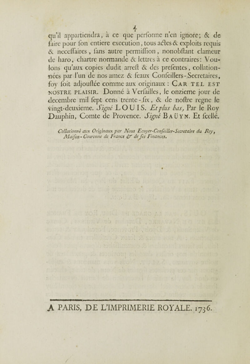 qu’il appartiendra, à ce que perfonne n’en ignore; & cîe faire pour fon entière execution, tous aétes& exploits requis Si neceflaires, fans autre permiffion, nonobftant clameur de haro, chartre normande Si lettres à ce contraires: Vou- Ions qu’aux copies dudit arrelt Si des prefentes, collation¬ nées par l’un de nos amez & féaux Confeillers-Secrétaires, foy foit adjouftée comme aux originaux : Car tel est rostre plaisir. Donné à Verfailles, le onzième jour de décembre mil fept cens trente - fix, Si de noflre régné le vingt-deuxieme. Signé LOUIS. Et'plus bas, Par le Roy Dauphin, Comte de Provence. Signé Baüyn. Et fcellé. Collationné aux Originaux par Nous Ecuyer-Concilier-Secret aire du Roy, Alaifon - Couronne de France if de fes Finances. A PARIS, DE L’IMPRIMERIE ROYALE. 1736.